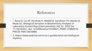 References
• 1. Rossi G, Liu KF, Kershaw H, Riddell D, Hyndman TH, Monks D,
Musk GC. Biological Variation in Biochemistry Analytes in
Laboratory Guinea Pigs (Cavia porcellus). Vet Sci. 2023 Oct
17;10(10):621. doi: 10.3390/vetsci10100621. PMID: 37888573;
PMCID: PMC10610888.
• 2. https://www.webmd.com/a-to-z-guides/what-are-biological-
rhythms
 