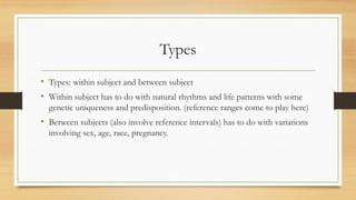 Types
• Types: within subject and between subject
• Within subject has to do with natural rhythms and life patterns with some
genetic uniqueness and predisposition. (reference ranges come to play here)
• Between subjects (also involve reference intervals) has to do with variations
involving sex, age, race, pregnancy.
 