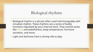 Biological rhythms
• Biological rhythm is a phrase often used interchangeably with
circadian rhythm. These rhythms are a series of bodily
functions regulated by your internal clock. They control cycles
like sleep and wakefulness, body temperature, hormone
secretion, and more.
• Light and darkness have a strong role to play.
 
