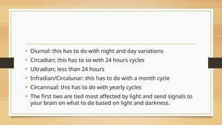 • Diurnal: this has to do with night and day variations
• Circadian; this has to so with 24 hours cycles
• Ultradian; less than 24 hours
• Infradian/Circalunar: this has to do with a month cycle
• Circannual: this has to do with yearly cycles
• The first two are tied most affected by light and send signals to
your brain on what to do based on light and darkness.
 