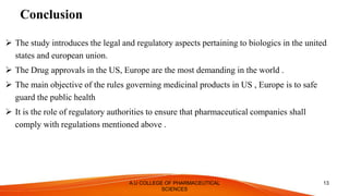 Conclusion
 The study introduces the legal and regulatory aspects pertaining to biologics in the united
states and european union.
 The Drug approvals in the US, Europe are the most demanding in the world .
 The main objective of the rules governing medicinal products in US , Europe is to safe
guard the public health
 It is the role of regulatory authorities to ensure that pharmaceutical companies shall
comply with regulations mentioned above .
A.U COLLEGE OF PHARMACEUTICAL
SCIENCES
13
 