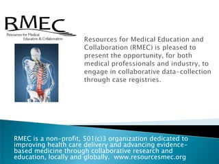 Resources for Medical Education and Collaboration (RMEC) is pleased to present the opportunity, for both medical professionals and industry, to engage in collaborative data-collection through case registries.   RMEC is a non-profit, 501(c)3 organization dedicated to improving health care delivery and advancing evidence-based medicine through collaborative research and education, locally and globally.  www.resourcesmec.org 