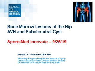 Bone Marrow Lesions of the Hip
AVN and Subchondral Cyst
SportsMed Innovate – 9/25/19
Benedict U. Nwachukwu MD MBA
Attending Surgeon Hospital for Special Surgery
Clinical Instructor Weill Cornell Medical School
Co-Director for Clinical Research HSS SMI
 
