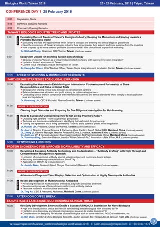 8:45 IMAPAC’s Welcome Remarks
TAIWAN'S BIOLOGICS INDUSTRY TREND AND UPDATES
PARTNERSHIP STRATEGIES FOR GLOBAL EXPANSION
8:00 Registration Starts
Chairman’s Opening Remarks8:50
SPEED NETWORKING & MORNING REFRESHMENTS10:00
CONFERENCE DAY 1 25 February 2016
9:00 Evaluating Current Trends of Taiwan’s Biologics Industry: Keeping the Momentum and Moving towards a
Profitable Business Model
Evaluating the risks and opportunities when Taiwan’s biologics are entering into critical stage of global trials
Keep the momentum of Taiwan’s biologics industry: how to get greater fund support and more patience from the investors
How to speed up to move towards profitable business model: from clinical trials to post-trial marketing
Dr. Michael Chang, Chairman, OBI Pharma, Taiwan (Confirmed speaker)
Keynote
9:30
Dr. Herng-Der Chern, Chief Medical Officer, Taiwan Supra Integration and Incubation Center, Taiwan (Confirmed speaker)
Ecosystem Update for Branding Taiwan Biotechnology
Strategy of viewing "Taiwan as a virtual midsize biotech company with opening innovation integration"
Update of biotech ecosystem in Taiwan
Current focus of biologic product development in Taiwan
PROTEIN ENGINEERING FOR IMPROVED BIOAVAILABILITY AND EFFICACY
EARLY-STAGE & LATE-STAGE, MULTIREGIONAL CLINICAL TRIALS
NETWORKING LUNCHEON12:00
10:30 Evaluating the Measures in Establishing an International Co-development Partnership to Share
Responsibilities and Risks in Global Trials
Strategies for sharing clinical data between co-development partners
Balance between risk allocation and profit sharing for collaborating partners
Conducting clinical trials in compliance with international scientific and ethical standards whilst comply to local applicable
laws and regulations
Dr. Ko-chung Lin, CEO & Founder, PharmaEssentia, Taiwan (Confirmed speaker)
11:00
Clearing Legal Obstacles and Preparing for Due Diligence Investigation for Out-licensing
INDUSTRY PRESENTATION
14:00
Advances in Phage and Yeast Display: Selection and Optimization of Highly Developable Antibodies
INDUSTRY PRESENTATION
13:30
Dr. Junichi Nezu, Research Head, Chugai Pharmabody Research, Singapore (Confirmed speaker)
Recycling & Sweeping Antibody Technology and Its Application -- “Antibody Crafting” with High Through-put
Comprehensive Mutagenesis Approach
Limitation of conventional antibody against soluble antigen and membrane-bound antigen
Recycling and sweeping characteristics of SMART-Ig
Application of SMART-Ig to drug discovery
AFTERNOON COFFEE BREAK15:00
Biologics World Taiwan 2016 25 - 26 February, 2016 | Taipei, Taiwan
3
14:30 Recent Development of Multifunctional Antibodies
Reviewing the idea of multifunctional antibodies, bispecific antibodies and more
Development progress of heterodimeric platform and antibody mixture
Two case studies of multifunctional antibodies
Dr. Ting Xu, CEO & President, Alphamab, Mainland China (Confirmed speaker)
CaseStudy
Dr. Bin Chen, Director & China Biologics Scientific Leader, Janssen BioTherapeutics of Janssen R&D, U.S. (Confirmed speaker)
15:30 Key Early Development Efforts to Enable a Successful IND/CTA Submission for Novel Biologics
High level introduction of critical activities in transitioning a novel biologics from discovery to FIH
Highlights on a toxicology and clinical pharmacology program to enable biologics FIH
Considerations in designing FIH studies of novel biologics such as dose selection, PK/ADA assessment, etc
11:30 Road to Successful Out-licensing: How to Get on Big Pharma’s Radar?
Choosing right partners – from big pharma’s perspective
Technical and business considerations in identifying the best match for partnership
Turning the agreement into a living partnership – how to avoid potential pitfalls in the negotiation
PanelDiscussion
Dr. Hunchi Lin, President, Global BioPharma, Taiwan (Confirmed Moderator)
Dr. Jian Li, Director, External Science & Partnering (Asia Pacific), Sanofi Global R&D, Mainland China (Confirmed panelist)
Dr. Zheng Li, General Manager, Head of Research China, Lundbeck, Mainland China (Confirmed panelist)
Dr. Jiali Luo, VP & General Manager, Boehringer Ingelheim BioPharmaceuticals China, Mainland China (Confirmed panelist)
Dr. Yuan-hua Ding, Executive Director, Head of Pfizer External R&D Innovation - Asia, Pfizer, U.S. (Confirmed panelist)
W: www.imapac.com/business_conference/biologics-world-taiwan-2016/ E: justin.dejesus@imapac.com C: +65 3109 0129
 