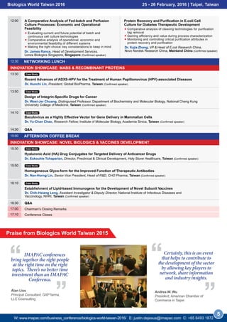 INNOVATION SHOWCASE: MABS & RECOMBINANT PROTEINS
INNOVATION SHOWCASE: NOVEL BIOLOGICS & VACCINES DEVELOPMENT
NETWORKING LUNCH12:30
AFTERNOON COFFEE BREAK15:00
13:30
Recent Advances of ADXS-HPV for the Treatment of Human Papillomavirus (HPV)-associated Diseases
Dr. Hunchi Lin, President, Global BioPharma, Taiwan (Confirmed speaker)
Case Study
Dr. James Rance, Head of Development Services,
Lonza Biologics Singapore, Singapore (Confirmed speaker)
Dr. Xujia Zhang, VP & Head of E.coli Research China,
Novo Nordisk Research China, Mainland China (Confirmed speaker)
15:30
Hyaluronic Acid (HA) Drug Conjugates for Targeted Delivery of Anticancer Drugs
Dr. Eskouhie Tchaparian, Director, Preclinical & Clinical Development, Holy Stone Healthcare, Taiwan (Confirmed speaker)
Case Study
15:50
Homogeneous Glyco-form for the Improved Function of Therapeutic Antibodies
Dr. Nan-Horng Lin, Senior Vice President, Head of R&D, CHO Pharma, Taiwan (Confirmed speaker)
Case Study
Dr. Chih-Hsiang Leng, Assistant Investigator & Deputy Director, National Institute of Infectious Diseases and
Vaccinology, NHRI, Taiwan (Confirmed speaker)
16:10
Establishment of Lipid-based Immunogens for the Development of Novel Subunit Vaccines
Case Study
13:50
Design of Integrin-Specific Drugs for Cancer
Dr. Woei-Jer Chuang, Distinguised Professor, Department of Biochemistry and Molecular Biology, National Cheng Kung
University College of Medicine, Taiwan (Confirmed speaker)
Case Study
14:10
Dr. Yu-Chan Chao, Research Fellow, Institute of Molecular Biology, Academia Sinica, Taiwan (Confirmed speaker)
Baculovirus as a Highly Effective Vector for Gene Delivery in Mammalian Cells
Case Study
14:30 Q&A
16:30 Q&A
12:00 A Comparative Analysis of Fed-batch and Perfusion
Culture Processes: Economic and Operational
Feasibility
Evaluating current and future potential of batch and
continuous cell culture technologies
Comparative analysis of operational, economic and
environmental feasibility of different systems
Making the right choice: key considerations to keep in mind
Protein Recovery and Purification in E.coli Cell
Culture for Diabetes Therapeutic Development
Comparative analysis of cleaving technologies for purification
tag removal
Gaining efficiency and value during process characterization
Monitoring and controlling critical purification attributes in
protein recovery and purification
5
Biologics World Taiwan 2016 25 - 26 February, 2016 | Taipei, Taiwan
Chairman’s Closing Remarks17:00
Conference Closes17:10
Andrea W. Wu
President, American Chamber of
Commerce in Taipei
IMAPAC conferences
bring together the right people
at the right time on the right
topics. There’s no better time
investment than an IMAPAC
Conference.
Alan Liss
Principal Consultant, GXP farma,
LLC Cosnsulting
Praise from Biologics World Taiwan 2015
Certainly, this is an event
that helps to contribute to
the development of the sector
by allowing key players to
network, share information
and industry insights.
W: www.imapac.com/business_conference/biologics-world-taiwan-2016/ E: justin.dejesus@imapac.com C: +65 3109 0129
 