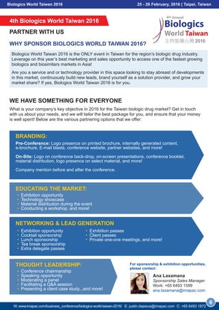Biologics World Taiwan 2016 25 - 26 February, 2016 | Taipei, Taiwan
4th Biologics World Taiwan 2016
PARTNER WITH US
WE HAVE SOMETHING FOR EVERYONE
Biologics World Taiwan 2016 is the ONLY event in Taiwan for the region’s biologic drug industry.
Leverage on this year’s best marketing and sales opportunity to access one of the fastest growing
biologics and biosimilars markets in Asia!
Are you a service and or technology provider in this space looking to stay abreast of developments
in this market, continuously build new leads, brand yourself as a solution provider, and grow your
market share? If yes, Biologics World Taiwan 2016 is for you.
What is your company’s key objective in 2016 for the Taiwan biologic drug market? Get in touch
with us about your needs, and we will tailor the best package for you, and ensure that your money
is well spent! Below are the various partnering options that we offer:
WHY SPONSOR BIOLOGICS WORLD TAIWAN 2016?
Pre-Conference: Logo presence on printed brochure, internally generated content,
e-brochure, E-mail blasts, conference website, partner websites, and more!
On-Site: Logo on conference back-drop, on-screen presentations, conference booklet,
material distribution, logo presence on select material, and more!
Company mention before and after the conference.
BRANDING:
Exhibition opportunity
Technology showcase
Material distribution during the event
Conducting a workshop, and more!
EDUCATING THE MARKET:
Exhibition opportunity
Cocktail sponsorship
Lunch sponsorship
Tea break sponsorship
Extra delegate passes
NETWORKING & LEAD GENERATION
Conference chairmanship
Speaking opportunity
Moderating a panel
Facilitating a Q&A session
Presenting a client case study...and more!
THOUGHT LEADERSHIP:
6
Exhibition passes
Client passes
Private one-one meetings, and more!
For sponsorship & exhibition opportunities,
please contact:
W: www.imapac.com/business_conference/biologics-world-taiwan-2016/ E: justin.dejesus@imapac.com C: +65 3109 0129
Ana Laxamana
Sponsorship Sales Manager
Work: +65 3109 0128
ana.laxamana@imapac.com
 