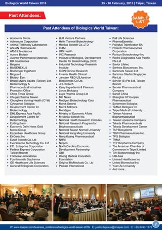 HJB Venture Partners
Hefei Tianmai Biotechnology
Henlius Biotech Co.,LTD
IBTM
IMS Health
INC Research
Institute of Biologics, Development
Center for Biotechnology (DCB)
Industrial Technology Research
Institute
ICON Clinical Research
Inventiv Health Clinical
Janssen R&D USJianshun
Biosciences Co Ltd.
JHL Biotech
Kerry Ingredients & Flavours
Lonza Biologics
Luye Pharma Group Ltd
MD News
Medigen Biotechnology Corp
Merck Serono
Merck Millipore
Meridigen
Ministry of Economic Affairs
Mycenax Biotech Inc.
National Health Research Institutes
National Research Program for
Biopharmaceuticals
National Taiwan Normal University
National Yang Ming University
Nang Kuang Pharmaceutical
NHRI
Nippon
North Carolina Economic
Development Partnership
OBI
Osong Medical Innovation
Foundation
Original BioMedicals Co. Ltd
Parexel International
Past Attendees:
7
Past Attendees of Biologics World Taiwan:
Academia Sincia
Adimmune Corporation
Animal Technoloy Laboratories
ASLAN pharmaceutic
ATMI Lifesciences
Aurora Biotech
Avantor Performance Materials
BD Biosciences
Beigene
BioGENEXUS
Boehringer Ingelheim
Bioguard
Biotech East
Bristol-Myers Squibb (Taiwan) Ltd.
Biotechnology &
Pharmaceutical Industries
Promotion Office
China Times Group
Chugai Pharma Taiwan
Chunghwa Yuming Health (CYH)
Cytovance Biologics
Development Center for
Biotechnology
DHL Express Asia Pacific
Development Centre for
Biotechnology
Eddingpharm
Economic Daily News Gold
Media Group
Eczacibasi Healthcare Group
EirGenix Inc
Eusol Biotech Co. Ltd
Everscience Technology Co. Ltd
F.D. Enterprise Corporation
Federal Express Corporation
Taiwan Branch
Formosa Laboratories
Fountainmab Biopharma
GE Healthcare Life Sciences
General Biologicals Corporation
Pall Life Sciences
PharmaEssentia
Polyplus Transfection SA
Protech Pharmaservices
Corporation
Puricon Biotechnology Inc
Roche Diagnostics Asia Pacific
Pte Ltd
Savior Lifetec
Senhwa Biosciences, Inc.
Sartonets Taiwan Ltd
Sartorius Stedim Singapore
Pte Ltd
Servier (S) Pte Ltd, Taiwan
Branch
Servier Pharmaceutical
Company
Sanofi China
Shanghai CP Guojian
Pharmaceutical
Synermore Biologics
TaiMed Biologics Inc
Taipei Medical University
Taiwan Advance
Biopharmaceutical
Taiwan Liposome Company
Takada Pharmaceuticals
Takeda Development Center
TAP Biosystems
TDW Pharmaceuticals Inc.
TPG Biologics
TRMA
TTY Biopharma Company
The American Chamber of
Commerce in Taipei Limited
TWI Biotechnology Inc
UBI Asia
Unimed Healthcare Inc
United Biomedical Inc
Yuan Ze University
And more...
SAMPLE
LIST
Biologics World Taiwan 2016 25 - 26 February, 2016 | Taipei, Taiwan
W: www.imapac.com/business_conference/biologics-world-taiwan-2016/ E: justin.dejesus@imapac.com C: +65 3109 0129
 