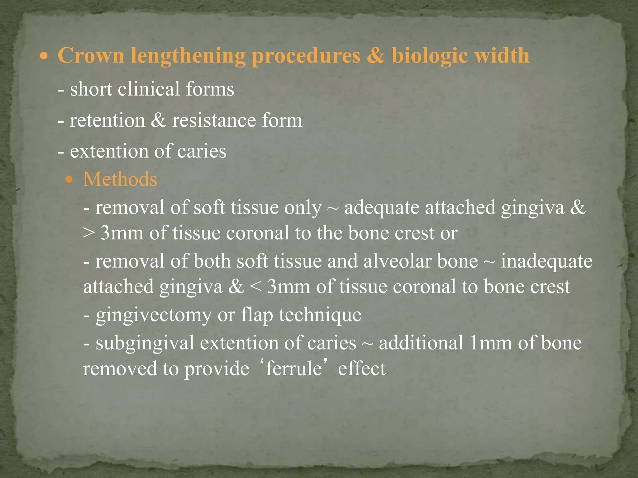  Crown lengthening procedures & biologic width
- short clinical forms
- retention & resistance form
- extention of caries
 Methods
- removal of soft tissue only ~ adequate attached gingiva &
> 3mm of tissue coronal to the bone crest or
- removal of both soft tissue and alveolar bone ~ inadequate
attached gingiva & < 3mm of tissue coronal to bone crest
- gingivectomy or flap technique
- subgingival extention of caries ~ additional 1mm of bone
removed to provide ‘ferrule’ effect
 