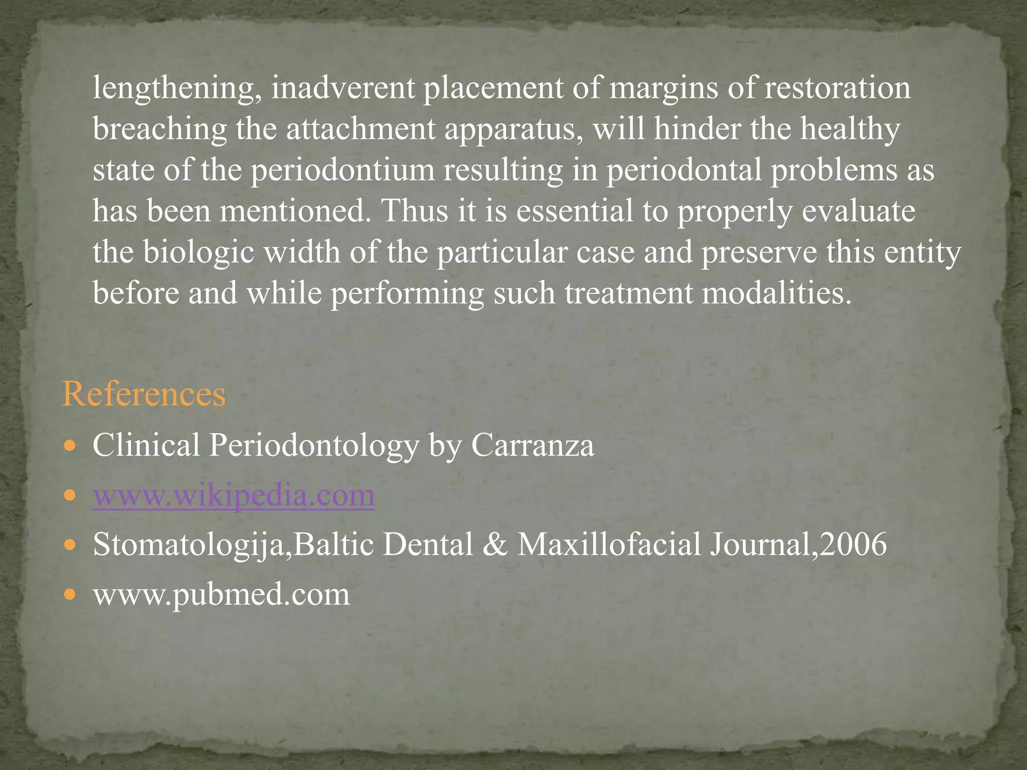 lengthening, inadverent placement of margins of restoration
breaching the attachment apparatus, will hinder the healthy
state of the periodontium resulting in periodontal problems as
has been mentioned. Thus it is essential to properly evaluate
the biologic width of the particular case and preserve this entity
before and while performing such treatment modalities.
References
 Clinical Periodontology by Carranza
 www.wikipedia.com
 Stomatologija,Baltic Dental & Maxillofacial Journal,2006
 www.pubmed.com
 