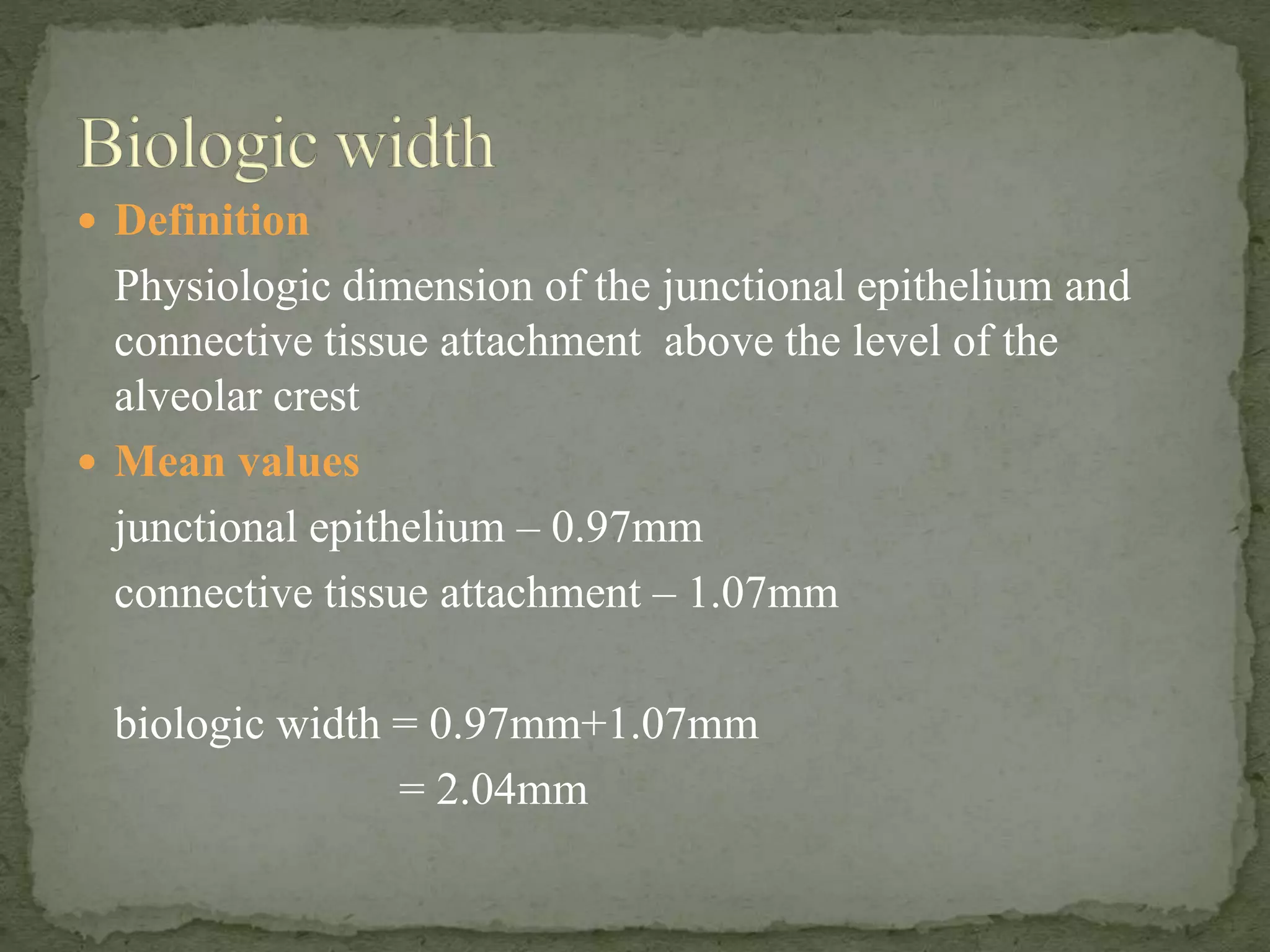  Definition
Physiologic dimension of the junctional epithelium and
connective tissue attachment above the level of the
alveolar crest
 Mean values
junctional epithelium – 0.97mm
connective tissue attachment – 1.07mm
biologic width = 0.97mm+1.07mm
= 2.04mm
 