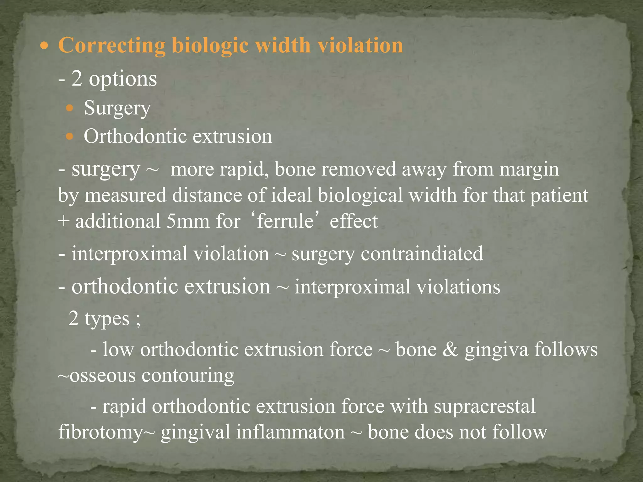  Correcting biologic width violation
- 2 options
 Surgery
 Orthodontic extrusion
- surgery ~ more rapid, bone removed away from margin
by measured distance of ideal biological width for that patient
+ additional 5mm for ‘ferrule’ effect
- interproximal violation ~ surgery contraindiated
- orthodontic extrusion ~ interproximal violations
2 types ;
- low orthodontic extrusion force ~ bone & gingiva follows
~osseous contouring
- rapid orthodontic extrusion force with supracrestal
fibrotomy~ gingival inflammaton ~ bone does not follow
 