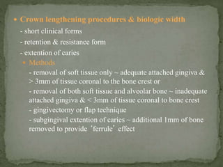  Crown lengthening procedures & biologic width
- short clinical forms
- retention & resistance form
- extention of caries
 Methods
- removal of soft tissue only ~ adequate attached gingiva &
> 3mm of tissue coronal to the bone crest or
- removal of both soft tissue and alveolar bone ~ inadequate
attached gingiva & < 3mm of tissue coronal to bone crest
- gingivectomy or flap technique
- subgingival extention of caries ~ additional 1mm of bone
removed to provide ‘ferrule’ effect
 