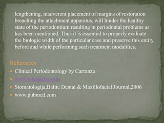 lengthening, inadverent placement of margins of restoration
breaching the attachment apparatus, will hinder the healthy
state of the periodontium resulting in periodontal problems as
has been mentioned. Thus it is essential to properly evaluate
the biologic width of the particular case and preserve this entity
before and while performing such treatment modalities.
References
 Clinical Periodontology by Carranza
 www.wikipedia.com
 Stomatologija,Baltic Dental & Maxillofacial Journal,2006
 www.pubmed.com
 