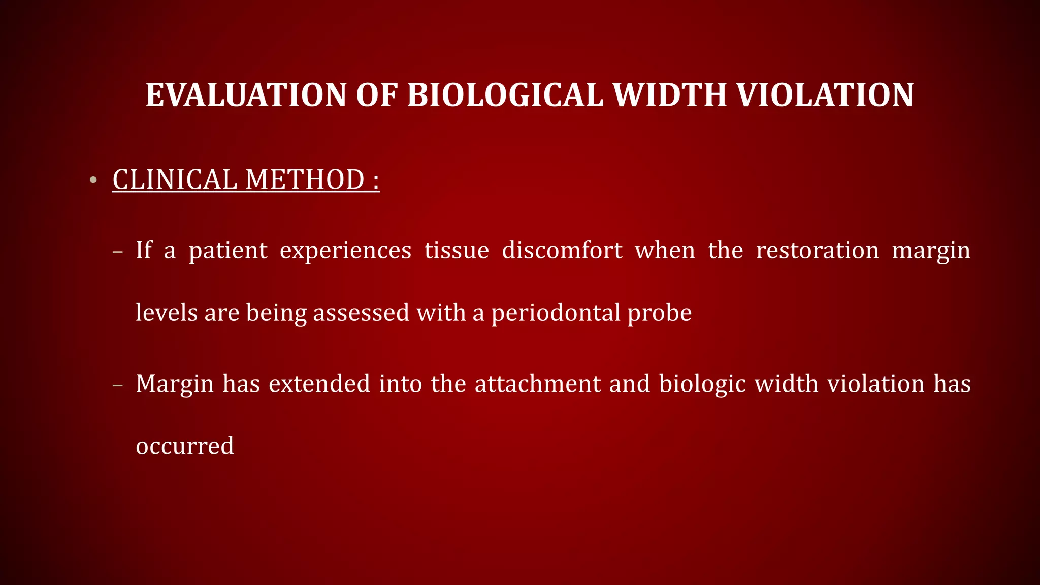 EVALUATION OF BIOLOGICAL WIDTH VIOLATION
• CLINICAL METHOD :
– If a patient experiences tissue discomfort when the restoration margin
levels are being assessed with a periodontal probe
– Margin has extended into the attachment and biologic width violation has
occurred
 