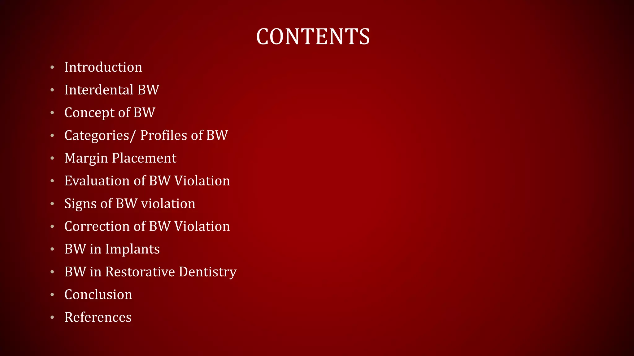 CONTENTS
• Introduction
• Interdental BW
• Concept of BW
• Categories/ Profiles of BW
• Margin Placement
• Evaluation of BW Violation
• Signs of BW violation
• Correction of BW Violation
• BW in Implants
• BW in Restorative Dentistry
• Conclusion
• References
 
