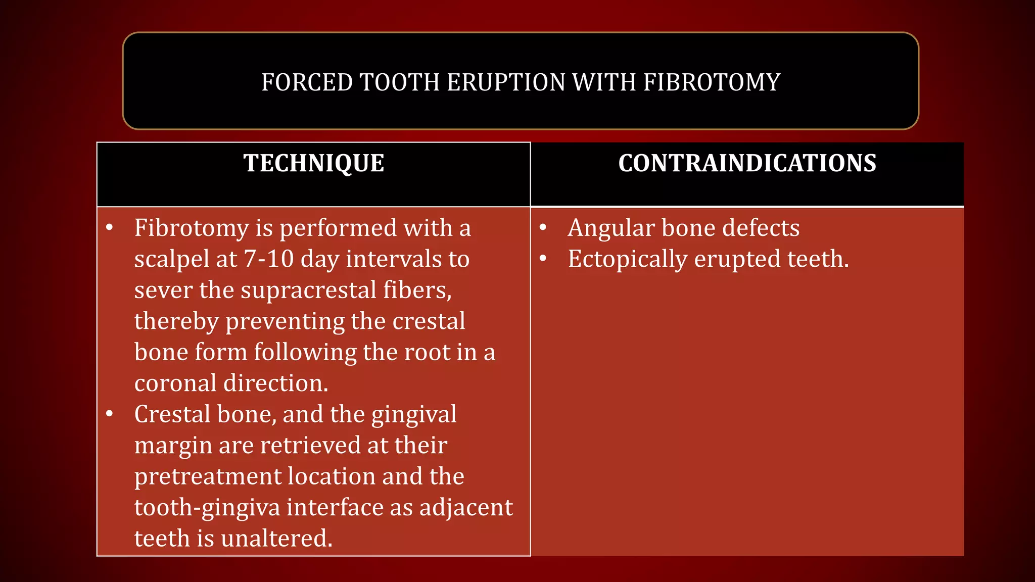 FORCED TOOTH ERUPTION WITH FIBROTOMY
TECHNIQUE CONTRAINDICATIONS
• Fibrotomy is performed with a
scalpel at 7-10 day intervals to
sever the supracrestal fibers,
thereby preventing the crestal
bone form following the root in a
coronal direction.
• Crestal bone, and the gingival
margin are retrieved at their
pretreatment location and the
tooth-gingiva interface as adjacent
teeth is unaltered.
• Angular bone defects
• Ectopically erupted teeth.
 