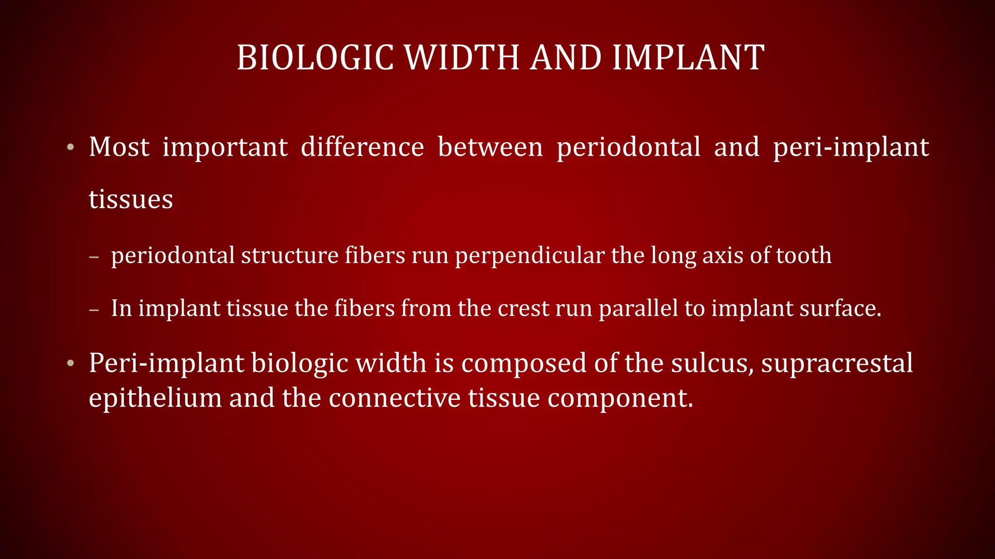 BIOLOGIC WIDTH AND IMPLANT
• Most important difference between periodontal and peri-implant
tissues
– periodontal structure fibers run perpendicular the long axis of tooth
– In implant tissue the fibers from the crest run parallel to implant surface.
• Peri-implant biologic width is composed of the sulcus, supracrestal
epithelium and the connective tissue component.
 