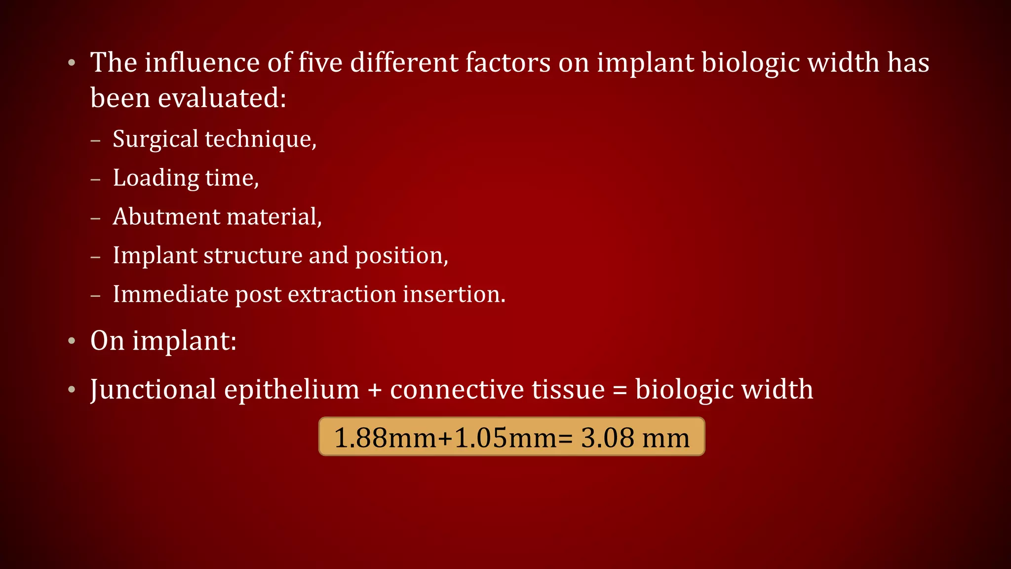 • The influence of five different factors on implant biologic width has
been evaluated:
– Surgical technique,
– Loading time,
– Abutment material,
– Implant structure and position,
– Immediate post extraction insertion.
• On implant:
• Junctional epithelium + connective tissue = biologic width
1.88mm+1.05mm= 3.08 mm
 