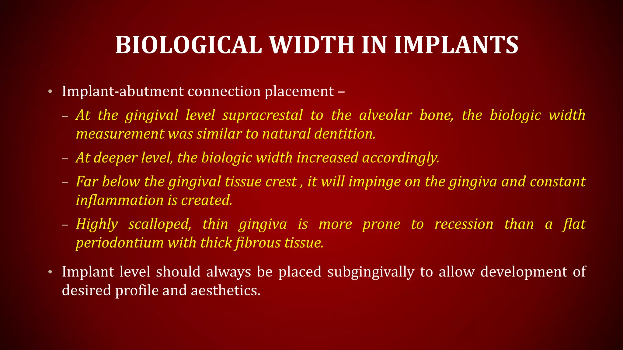 BIOLOGICAL WIDTH IN IMPLANTS
• Implant-abutment connection placement –
– At the gingival level supracrestal to the alveolar bone, the biologic width
measurement was similar to natural dentition.
– At deeper level, the biologic width increased accordingly.
– Far below the gingival tissue crest , it will impinge on the gingiva and constant
inflammation is created.
– Highly scalloped, thin gingiva is more prone to recession than a flat
periodontium with thick fibrous tissue.
• Implant level should always be placed subgingivally to allow development of
desired profile and aesthetics.
 