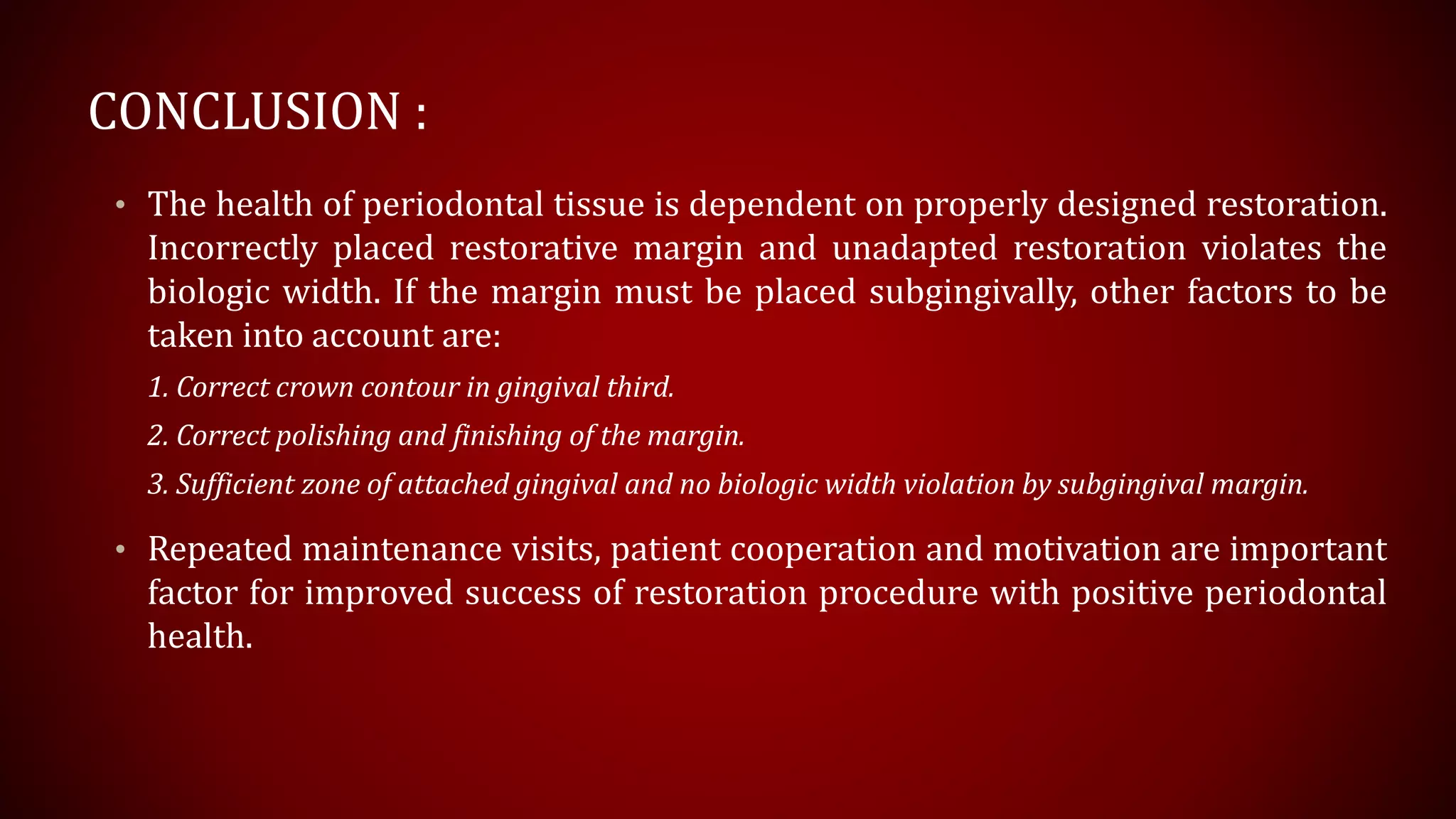 CONCLUSION :
• The health of periodontal tissue is dependent on properly designed restoration.
Incorrectly placed restorative margin and unadapted restoration violates the
biologic width. If the margin must be placed subgingivally, other factors to be
taken into account are:
1. Correct crown contour in gingival third.
2. Correct polishing and finishing of the margin.
3. Sufficient zone of attached gingival and no biologic width violation by subgingival margin.
• Repeated maintenance visits, patient cooperation and motivation are important
factor for improved success of restoration procedure with positive periodontal
health.
 