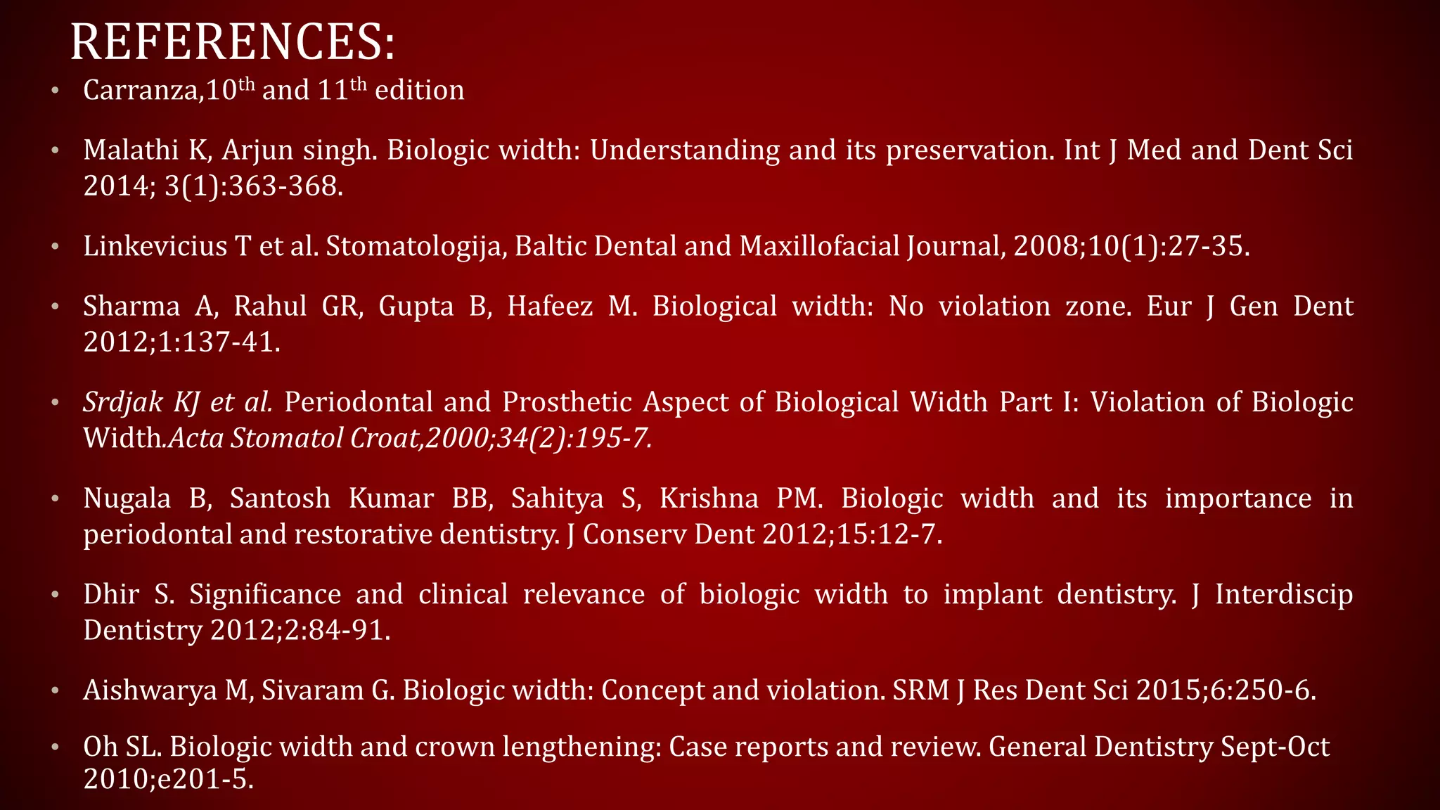 REFERENCES:
• Carranza,10th and 11th edition
• Malathi K, Arjun singh. Biologic width: Understanding and its preservation. Int J Med and Dent Sci
2014; 3(1):363-368.
• Linkevicius T et al. Stomatologija, Baltic Dental and Maxillofacial Journal, 2008;10(1):27-35.
• Sharma A, Rahul GR, Gupta B, Hafeez M. Biological width: No violation zone. Eur J Gen Dent
2012;1:137-41.
• Srdjak KJ et al. Periodontal and Prosthetic Aspect of Biological Width Part I: Violation of Biologic
Width.Acta Stomatol Croat,2000;34(2):195-7.
• Nugala B, Santosh Kumar BB, Sahitya S, Krishna PM. Biologic width and its importance in
periodontal and restorative dentistry. J Conserv Dent 2012;15:12-7.
• Dhir S. Significance and clinical relevance of biologic width to implant dentistry. J Interdiscip
Dentistry 2012;2:84-91.
• Aishwarya M, Sivaram G. Biologic width: Concept and violation. SRM J Res Dent Sci 2015;6:250-6.
• Oh SL. Biologic width and crown lengthening: Case reports and review. General Dentistry Sept-Oct
2010;e201-5.
 