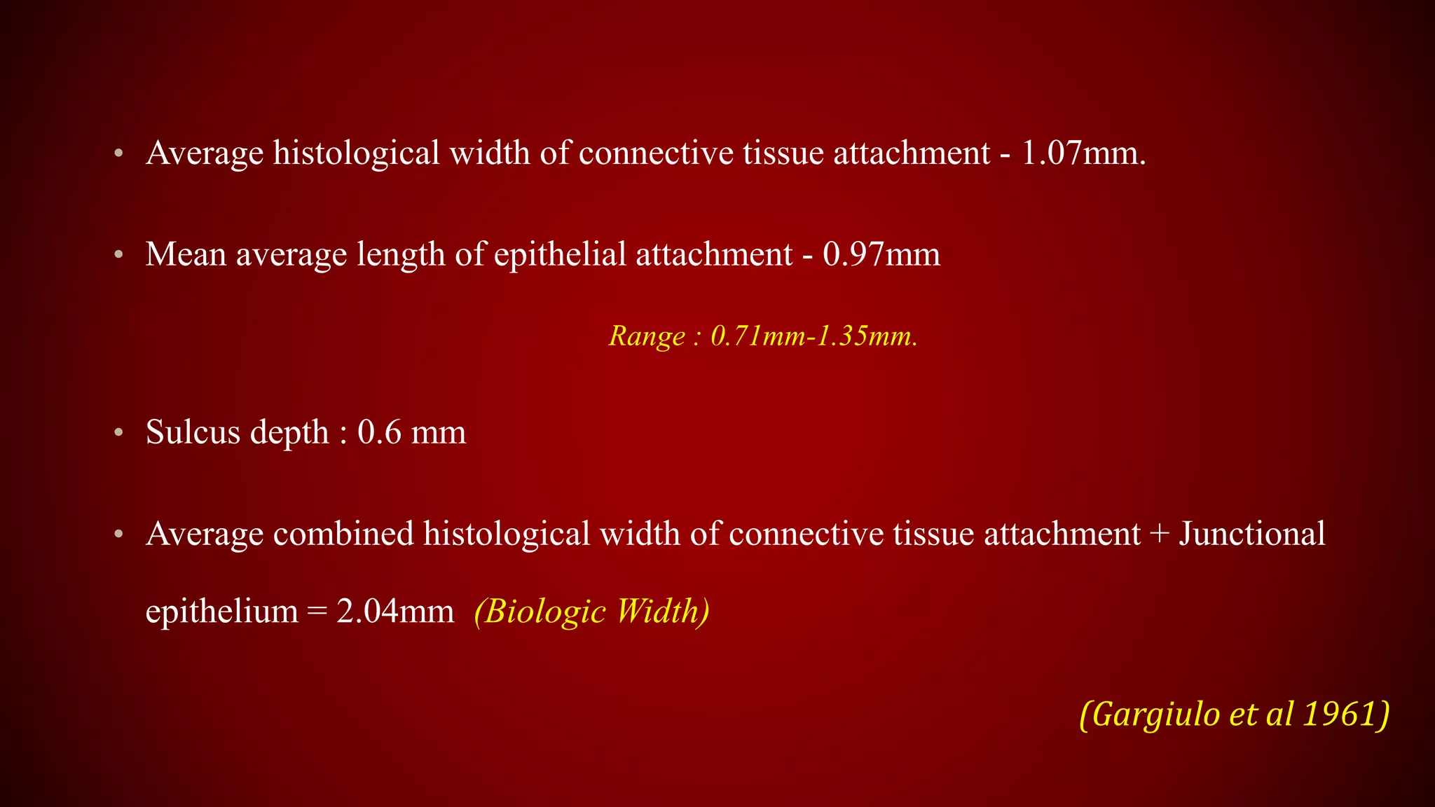 • Average histological width of connective tissue attachment - 1.07mm.
• Mean average length of epithelial attachment - 0.97mm
Range : 0.71mm-1.35mm.
• Sulcus depth : 0.6 mm
• Average combined histological width of connective tissue attachment + Junctional
epithelium = 2.04mm (Biologic Width)
(Gargiulo et al 1961)
 