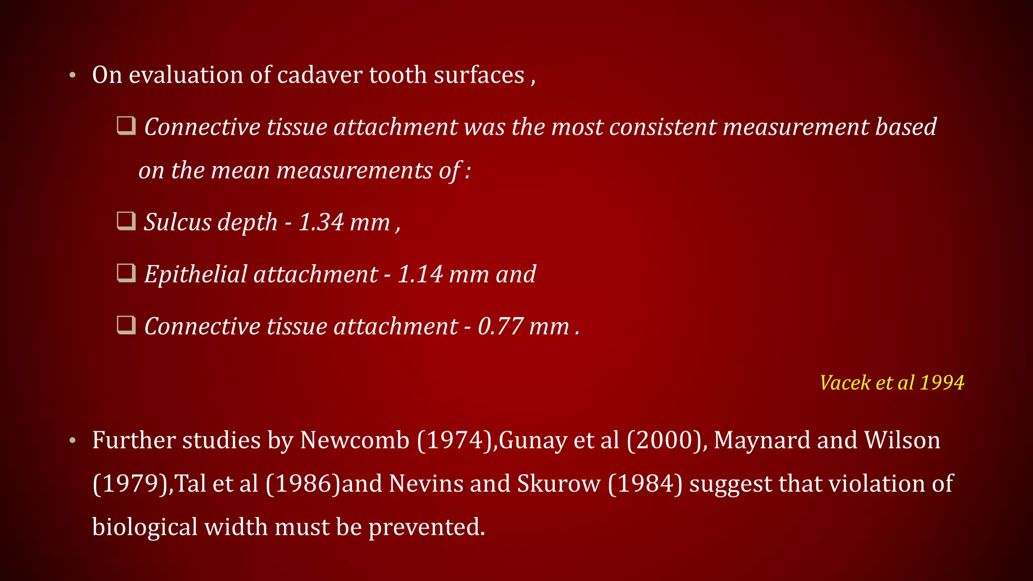• On evaluation of cadaver tooth surfaces ,
 Connective tissue attachment was the most consistent measurement based
on the mean measurements of :
 Sulcus depth - 1.34 mm ,
 Epithelial attachment - 1.14 mm and
 Connective tissue attachment - 0.77 mm .
Vacek et al 1994
• Further studies by Newcomb (1974),Gunay et al (2000), Maynard and Wilson
(1979),Tal et al (1986)and Nevins and Skurow (1984) suggest that violation of
biological width must be prevented.
 