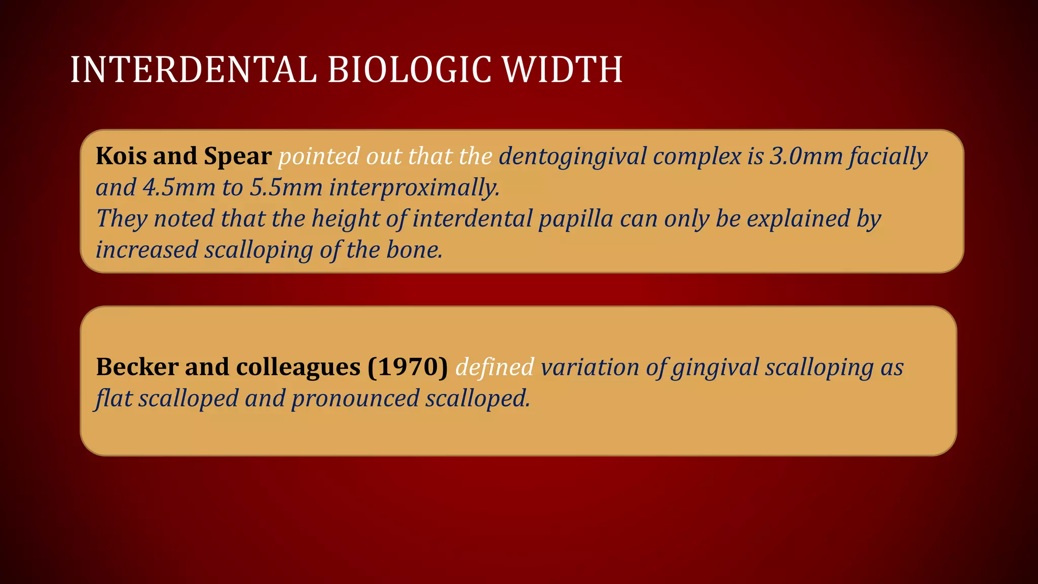INTERDENTAL BIOLOGIC WIDTH
Kois and Spear pointed out that the dentogingival complex is 3.0mm facially
and 4.5mm to 5.5mm interproximally.
They noted that the height of interdental papilla can only be explained by
increased scalloping of the bone.
Becker and colleagues (1970) defined variation of gingival scalloping as
flat scalloped and pronounced scalloped.
 