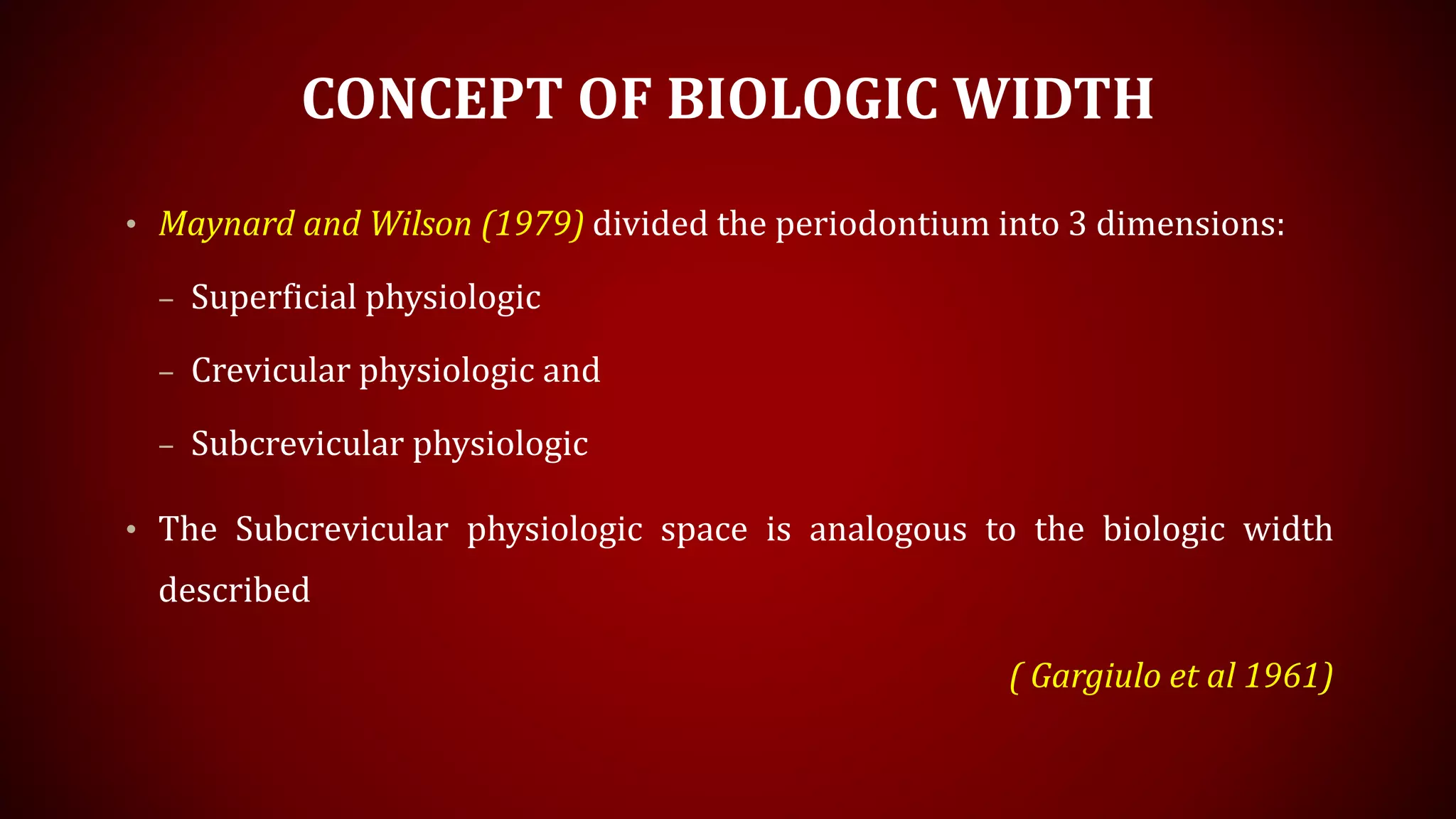 CONCEPT OF BIOLOGIC WIDTH
• Maynard and Wilson (1979) divided the periodontium into 3 dimensions:
– Superficial physiologic
– Crevicular physiologic and
– Subcrevicular physiologic
• The Subcrevicular physiologic space is analogous to the biologic width
described
( Gargiulo et al 1961)
 