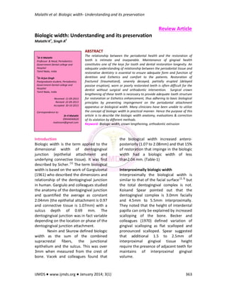 Malathi et al: Biologic width- Understanding and its preservation
IJMDS ● www.ijmds.org ● January 2014; 3(1) 363
Review Article
Biologic width: Understanding and its preservation
Malathi K1
, Singh A2
ABSTRACT
The relationship between the periodontal health and the restoration of
teeth is intimate and inseparable. Maintenance of gingival health
constitutes one of the keys for tooth and dental restoration longevity. An
adequate understanding of relationship between the periodontal tissue and
restorative dentistry is essential to ensure adequate form and function of
dentition and Esthetics and comfort to the patients. Restoration of
fractured (traumatized), severely decayed, partially erupted (delayed
passive eruption), worn or poorly restorated teeth is often difficult for the
dentist without surgical and orthodontic intervention. Surgical crown
lengthening of these teeth is necessary to provide adequate tooth structure
for restoration or Esthetics enhancement, thus adhering to basic biological
principles by preventing impingement on the periodontal attachment
apparatus or biological width. Many clinicians have been unable to utilize
the concept of biologic width in practical manner. Hence the purpose of this
article is to describe the biologic width anatomy, evaluations & correction
of its violation by different methods.
Keyword: Biologic width, crown lengthening, orthodontic extrusion
Introduction
Biologic width is the term applied to the
dimensional width of dentogingival
junction (epithelial attachment and
underlying connective tissue). It was first
described by Sicher. [1]
The term biological
width is based on the work of Gargiuloetal
(1961) who described the dimensions and
relationship of the dentogingival junction
in human. Gargiulo and colleagues studied
the anatomy of the dentogingival junction
and quantified the average as constant
2.04mm (the epithelial attachment is 0.97
and connective tissue is 1.07mm) with a
sulcus depth of 0.69 mm. The
dentogingival junction was in fact variable
depending on the location or phase of the
dentogingival junction attachment.
Nevin and Skurow defined biologic
width as the sum of the combined
supracrestal fibers, the junctional
epithelium and the sulcus. This was over
3mm when measured from the crest of
bone. Vacek and colleagues found that
the biological width increased antero-
posteriorly (1.07 to 2.08mm) and that 15%
of restoration that impinge in the biologic
width had a biologic width of less
than2.04 mm. (Table-1)
Interproximally biologic width
Interproximally the biological width is
similar to that of the facial surface[2, 3]
but
the total dentogingival complex is not.
Koisand Spear pointed out that the
dentogingival complex is 3.0mm facially
and 4.5mm to 5.5mm interproximally.
They noted that the height of interdental
papilla can only be explained by increased
scalloping of the bone. Becker and
colleagues (1970) defined variation of
gingival scalloping as flat scalloped and
pronounced scalloped. Spear suggested
that additional 1.5 to 2.5mm of
interproximal gingival tissue height
require the presence of adjacent teeth for
maintains of interproximal gingival
volume.
1
Dr K Malathi
Professor & Head, Periodontics
Government Dental college and
Hospital
Tamil Nadu, India
2
Dr Arjun Singh
Postgraduate student, Periodontics
Government Dental college and
Hospital
Tamil Nadu, India
Received: 11-09-2013
Revised: 22-09-2013
Accepted: 30-10-2013
Correspondence to:
Dr K Malathi
09444040620
malsmoni@gmail.com
 