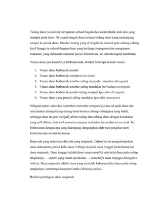 Tulang daun (venation) merupakan sebuah bagian dan karakteristik unik lain yang
terdapat pada daun. Di tengah-tengah daun terdapat tulang daun yang memanjang
sampai ke pucuk daun, lalu dari tulang yang di tengah itu muncul pula cabang-cabang
kecil hingga ke seluruh bagian daun yang berfungsi mengantardan mengimpor
makanan, yang diproduksi melalui proses fotosintesis, ke seluruh bagian tumbuhan.
Venasi daun pun bentuknya berbeda-beda, berikut beberapa bentuk venasi:
1. Venasi daun berbentuk paralel
2. Venasi daun berbentuk tersebar (rericulate)
3. Venasi daun berbentuk tersebar saling menjauh (reticulate divergent)
4. Venasi daun berbentuk tersebar saling mendekat (rericulate covergent)
5. Venasi daun berbentuk paralel saling menjauh (parallel divergent).
6. Venasi daun yang paralel saling mendekat (parallel covergent).
Sebagian pakar sains dan tumbuhan mencoba mengurai jalinan sel pada daun dan
menyisakan tulang-tulang-tulang daun beserta cabang-cabangnya yang indah,
sehingga daun itu pun menjadi jalinan tulang dan cabang daun dengan keindahan
yang sulit dibuat, baik oleh manusia maupun tumbuhan itu sendiri secara acak. Ini
berlawanan dengan apa yang didengung-dengungkan oleh para pengikut teori
kebetulan dan ketidakberaturan.
Daun ada yang sederhana dan ada yang majemuk. Dalam hal ini pengelompokan
daun didasarkan jumlah helai daun.Terbagi menjadi daun tunggal (sederhana) dan
daun majemuk. Daun tunggal adalah daun yang memiliki satu helai daun pada setiap
tangkainya — seperti yang sudah dijelaskan—, contohnya daun mangga (Mangifera
indica). Daun majemuk adalah daun yang memiliki beberapa helai daun pada setiap
tangkainya, contohnya daun putri malu (Mimosa pudica).
Berikut pembagian daun majemuk:

 