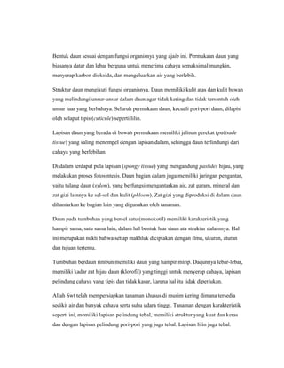 Bentuk daun sesuai dengan fungsi organisnya yang ajaib ini. Permukaan daun yang
biasanya datar dan lebar berguna untuk menerima cahaya semaksimal mungkin,
menyerap karbon dioksida, dan mengeluarkan air yang berlebih.
Struktur daun mengikuti fungsi organisnya. Daun memiliki kulit atas dan kulit bawah
yang melindungi unsur-unsur dalam daun agar tidak kering dan tidak tersentuh oleh
unsur luar yang berbahaya. Seluruh permukaan daun, kecuali pori-pori daun, dilapisi
oleh selaput tipis (cuticule) seperti lilin.
Lapisan daun yang berada di bawah permukaan memiliki jalinan perekat (palisade
tissue) yang saling menempel dengan lapisan dalam, sehingga daun terlindungi dari
cahaya yang berlebihan.
Di dalam terdapat pula lapisan (spongy tissue) yang mengandung pastides hijau, yang
melakukan proses fotosintesis. Daun bagian dalam juga memiliki jaringan pengantar,
yaitu tulang daun (xylem), yang berfungsi mengantarkan air, zat garam, mineral dan
zat gizi lainnya ke sel-sel dan kulit (phloem). Zat gizi yang diproduksi di dalam daun
dihantarkan ke bagian lain yang digunakan oleh tanaman.
Daun pada tumbuhan yang bersel satu (monokotil) memiliki karakteristik yang
hampir sama, satu sama lain, dalam hal bentuk luar daun ata struktur dalamnya. Hal
ini merupakan nukti bahwa setiap makhluk diciptakan dengan ilmu, ukuran, aturan
dan tujuan tertentu.
Tumbuhan berdaun rimbun memiliki daun yang hampir mirip. Daqunnya lebar-lebar,
memiliki kadar zat hijau daun (klorofil) yang tinggi untuk menyerap cahaya, lapisan
pelindung cahaya yang tipis dan tidak kasar, karena hal itu tidak diperlukan.
Allah Swt telah mempersiapkan tanaman khusus di musim kering dimana tersedia
sedikit air dan banyak cahaya serta suhu udara tinggi. Tanaman dengan karakteristik
seperti ini, memiliki lapisan pelindung tebal, memiliki struktur yang kuat dan keras
dan dengan lapisan pelindung pori-pori yang juga tebal. Lapisan lilin juga tebal.

 