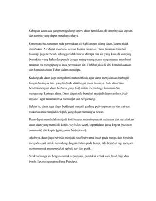 Sebagian daun ada yang menggulung seperti daun tembakau, di samping ada lapisan
dan rambut yang dapat menahan cahaya.
Sementara itu, tanaman pada permukaan air kehilangan tulang daun, karena tidak
diperlukan. Air dapat mencapai semua bagian tanaman. Daun tanaman tersebut
biasanya juga terbelah, sehingga tidak hancur diterpa riak air yang kuat, di samping
bentuknya yang halus dan penuh dengan ruang-ruang udara yang mampu membuat
tanaman itu mengapung di atas permukaan air. Terlihat jalas di sini kemahakuasaan
dan kemahatahuan Tuhan dalam mencipta.
Kadangkala daun juga mengalami metamorfosis agar dapat menjalankan berbagai
fungsi dan tugas lain, yang berbeda dari fungsi daun biasanya. Satu daun bisa
berubah menjadi daun berduri (spiny leaf) untuk melindungi tanaman dan
mengurangi keringat daun. Daun dapat pula berubah menjadi daun rambat (leafy
stipules) agar tanaman bisa memanjat dan bergantung.
Selain itu, daun juga dapat berfungsi menjadi gudang penyimpanan air dan zat-zat
makanan atau menjadi kelopak yang dapat memangsa hewan.
Daun dapat membelah menjadi kotil tempat menyimpan zat makanan dan melahirkan
daun-daun yang memiliki kotil (cotyledons leaf), seperti daun jarak kepyar (ricinum
communis) dan kapas (gossypium barbadense).
Ajaibnya, daun juga berubah menjadi petal berwarna indah pada bunga, dan berubah
menjadi sepal untuk melindungi bagian dalam pada bunga, lalu berubah lagi menjadi
stamens untuk memproduksi serbuk sari dan putik.
Struktur bunga ini berguna untuk reproduksi, produksi serbuk sari, buah, biji, dan
benih. Betapa agungnya Sang Pencipta.

 