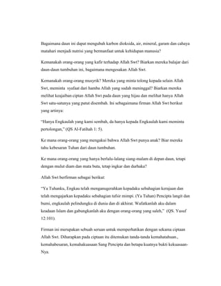 Bagaimana daun ini dapat mengubah karbon dioksida, air, mineral, garam dan cahaya
matahari menjadi nutrisi yang bermanfaat untuk kehidupan manusia?
Kemanakah orang-orang yang kafir terhadap Allah Swt? Biarkan mereka balajar dari
daun-daun tumbuhan ini, bagaimana mengesakan Allah Swt.
Kemanakah orang-orang musyrik? Mereka yang minta tolong kepada selain Allah
Swt, meminta syafaat dari hamba Allah yang sudah meninggal? Biarkan mereka
melihat keajaiban ciptan Allah Swt pada daun yang hijau dan melihat hanya Allah
Swt satu-satunya yang patut disembah. Ini sebagaimana firman Allah Swt berikut
yang artinya:
“Hanya Engkaulah yang kami sembah, da hanya kepada Engkaulah kami meminta
pertolongan,” (QS Al-Fatihah 1: 5).
Ke mana orang-orang yang mengakui bahwa Allah Swt punya anak? Biar mereka
tahu kebesaran Tuhan dari daun tumbuhan.
Ke mana orang-orang yang hanya berlalu-lalang siang-malam di depan daun, tetapi
dengan mulut diam dan mata buta, tetap ingkar dan durhaka?
Allah Swt berfirman sebagai berikut:
“Ya Tuhanku, Engkau telah menganugerahkan kepadaku sebahagian kerajaan dan
telah mengajarkan kepadaku sebahagian tafsir mimpi. (Ya Tuhan) Pencipta langit dan
bumi, engkaulah pelindungku di dunia dan di akhirat. Wafatkanlah aku dalam
keadaan Islam dan gabungkanlah aku dengan orang-orang yang saleh,” (QS. Yusuf
12:101).
Firman ini merupakan sebuah seruan untuk memperhatikan dengan sekama ciptaan
Allah Swt. Diharapkan pada ciptaan itu ditemukan tanda-tanda kemahatahuan.,
kemahabesaran, kemahakuasaan Sang Pencipta dan betapa kuatnya bukti kekuasaanNya.

 