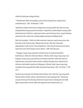 Allah Swt berfirman sebagai berikut:
“ Demikianlah Allah menerangkan ayat-ayat-Nya kepada kamu supaya kamu
memikirkannya,” (QS. Al-Baqarah 2: 266).
Apakah kita sudah meneliti daun sebagaimana seorang peneliti dan ilmuwan yang
memperhatikan dengan penuh kecermatan? Apakah kita sudah berpikir tentang tandatanda kebesaran Allah Swt, seperti para ulama, atau kita hanya lewat, seperti binatang
yang hanya tahu makan dan mengenyangkan perutnya di hadapan daun?
Nabi Saw bersabda, “Allah Swt tidak menyukai siapa pun yang bersuara keras dan
berteriak-teriak di pasar-pasar. Malam hanya untuk tidur dan siang tidak
dipergunakan untuk mencari ilmu pengetahuan. Tahu banyak tentang urusan dunia,
tetapi buta sama sekali dengan urusan akhirat,” (HR. Ibnu Hayyan).
“Sungguh, orang-orang yang kafir setelah beriman, kemudian bertambah
kekafirannya, tidak akan diterima tobatnya. Mereka itulah orang-orang yang sesat.
Sungguh, orang-orang yang kafir dan mati dalam kekafiran, tidak akan diterima
(tebusan) dari sesorang di antara mereka, mekipun (berupa) emas sepenuh bumi,
sekiranya dia hendak menebus diri dengannya. Mereka itulah orang-orang yang
mendapat azab yang pedih dan tidak memperoleh penolong,” (QS. Ali Imran 3: 190191).
Jawaban apa yang akan kita berikan ketika ditanya oleh Allah Swt, apa yang kamu
lakukan ketika melihat ciptaan, tanda kebesaran, dan keagungan-Ku? Pertanyaan
yang mesti kita jawab sekarang sebelum hari ujian besar itu datang dan kita tidak
dapat menjawabnya, karena tidak lalai bagaimana kita hidup di dunia ini.

 