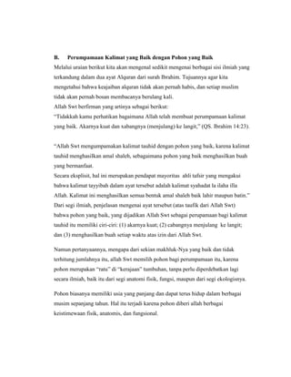 B.

Perumpamaan Kalimat yang Baik dengan Pohon yang Baik

Melalui uraian berikut kita akan mengenal sedikit mengenai berbagai sisi ilmiah yang
terkandung dalam dua ayat Alquran dari surah Ibrahim. Tujuannya agar kita
mengetahui bahwa keajaiban alquran tidak akan pernah habis, dan setiap muslim
tidak akan pernah bosan membacanya berulang kali.
Allah Swt berfirman yang artinya sebagai berikut:
“Tidakkah kamu perhatikan bagaimana Allah telah membuat perumpamaan kalimat
yang baik. Akarnya kuat dan xabangnya (menjulang) ke langit,” (QS. Ibrahim 14:23).
“Allah Swt mengumpamakan kalimat tauhid dengan pohon yang baik, karena kalimat
tauhid menghasilkan amal shaleh, sebagaimana pohon yang baik menghasilkan buah
yang bermanfaat.
Secara eksplisit, hal ini merupakan pendapat mayoritas ahli tafsir yang mengakui
bahwa kalimat tayyibah dalam ayat tersebut adalah kalimat syahadat la ilaha illa
Allah. Kalimat ini menghasilkan semua bentuk amal shaleh baik lahir maupun batin.”
Dari segi ilmiah, penjelasan mengenai ayat tersebut (atas taufik dari Allah Swt)
bahwa pohon yang baik, yang dijadikan Allah Swt sebagai perupamaan bagi kalimat
tauhid itu memiliki ciri-ciri: (1) akarnya kuat; (2) cabangnya menjulang ke langit;
dan (3) menghasilkan buah setiap waktu atas izin dari Allah Swt.
Namun pertanyaannya, mengapa dari sekian makhluk-Nya yang baik dan tidak
terhitung jumlahnya itu, allah Swt memilih pohon bagi perumpamaan itu, karena
pohon merupakan “ratu” di “kerajaan” tumbuhan, tanpa perlu diperdebatkan lagi
secara ilmiah, baik itu dari segi anatomi fisik, fungsi, maupun dari segi ekologisnya.
Pohon biasanya memiliki usia yang panjang dan dapat terus hidup dalam berbagai
musim sepanjang tahun. Hal itu terjadi karena pohon diberi allah berbagai
keistimewaan fisik, anatomis, dan fungsional.

 