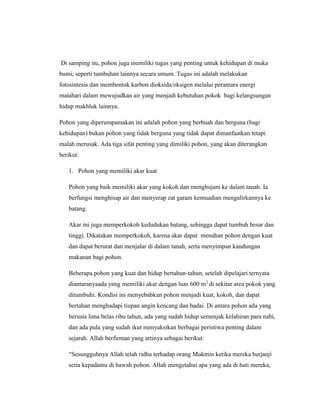 Di samping itu, pohon juga memiliki tugas yang penting untuk kehidupan di muka
bumi, seperti tumbuhan lainnya secara umum. Tugas ini adalah melakukan
fotosintesis dan membentuk karbon dioksida/oksigen melalui perantara energi
matahari dalam mewujudkan air yang menjadi kebutuhan pokok bagi kelangsungan
hidup makhluk lainnya.
Pohon yang diperumpamakan ini adalah pohon yang berbuah dan berguna (bagi
kehidupan) bukan pohon yang tidak berguna yang tidak dapat dimanfaatkan tetapi
malah merusak. Ada tiga sifat penting yang dimiliki pohon, yang akan diterangkan
berikut:
1. Pohon yang memiliki akar kuat
Pohon yang baik memiliki akar yang kokoh dan menghujam ke dalam tanah. Ia
berfungsi menghisap air dan menyerap zat garam kemuadian mengalirkannya ke
batang.
Akar ini juga memperkokoh kedudukan batang, sehingga dapat tumbuh besar dan
tinggi. Dikatakan memperkokoh, karena akar dapat menahan pohon dengan kuat
dan dapat berurat dan menjalar di dalam tanah, serta menyimpan kandungan
makanan bagi pohon.
Beberapa pohon yang kuat dan hidup bertahun-tahun, setelah dipelajari ternyata
diantaranyaada yang memiliki akar dengan luas 600 m2 di sekitar area pokok yang
ditumbuhi. Kondisi ini menyebabkan pohon menjadi kuat, kokoh, dan dapat
bertahan menghadapi tiupan angin kencang dan badai. Di antara pohon ada yang
berusia lima belas ribu tahun, ada yang sudah hidup semenjak kelahiran para nabi,
dan ada pula yang sudah ikut menyaksikan berbagai peristiwa penting dalam
sejarah. Allah berfirman yang artinya sebagai berikut:
“Sesungguhnya Allah telah ridha terhadap orang Mukmin ketika mereka berjanji
setia kepadamu di bawah pohon. Allah mengetahui apa yang ada di hati mereka,

 