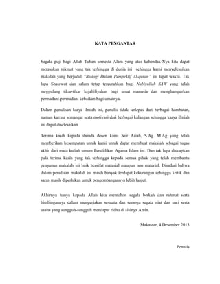 KATA PENGANTAR

Segala puji bagi Allah Tuhan semesta Alam yang atas kehendak-Nya kita dapat
merasakan nikmat yang tak terhingga di dunia ini sehingga kami menyelesaikan
makalah yang berjudul “Biologi Dalam Perspektif Al-quran” ini tepat waktu. Tak
lupa Shalawat dan salam tetap tercurahkan bagi Nabiyullah SAW yang telah
meggulung tikar-tikar kejahiliyahan bagi umat manusia dan menghamparkan
permadani-permadani kebaikan bagi umatnya.
Dalam penulisan karya ilmiah ini, penulis tidak terlepas dari berbagai hambatan,
namun karena semangat serta motivasi dari berbagai kalangan sehingga karya ilmiah
ini dapat diselesaikan.
Terima kasih kepada ibunda dosen kami Nur Asiah, S.Ag. M.Ag yang telah
memberikan kesempatan untuk kami untuk dapat membuat makalah sebagai tugas
akhir dari mata kuliah umum Pendidikan Agama Islam ini. Dan tak lupa diucapkan
pula terima kasih yang tak terhingga kepada semua pihak yang telah membantu
penyusun makalah ini baik bersifat material maupun non material. Disadari bahwa
dalam penulisan makalah ini masih banyak terdapat kekurangan sehingga kritik dan
saran masih diperlukan untuk pengembangannya lebih lanjut.

Akhirnya hanya kepada Allah kita memohon segala berkah dan rahmat serta
bimbingannya dalam mengerjakan sesuatu dan semoga segala niat dan suci serta
usaha yang sungguh-sungguh mendapat ridho di sisinya Amin.

Makassar, 4 Desember 2013

Penulis

 