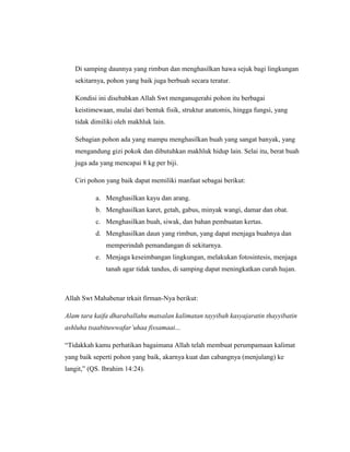 Di samping daunnya yang rimbun dan menghasilkan hawa sejuk bagi lingkungan
sekitarnya, pohon yang baik juga berbuah secara teratur.
Kondisi ini disebabkan Allah Swt menganugerahi pohon itu berbagai
keistimewaan, mulai dari bentuk fisik, struktur anatomis, hingga fungsi, yang
tidak dimiliki oleh makhluk lain.
Sebagian pohon ada yang mampu menghasilkan buah yang sangat banyak, yang
mengandung gizi pokok dan dibutuhkan makhluk hidup lain. Selai itu, berat buah
juga ada yang mencapai 8 kg per biji.
Ciri pohon yang baik dapat memiliki manfaat sebagai berikut:
a. Menghasilkan kayu dan arang.
b. Menghasilkan karet, getah, gabus, minyak wangi, damar dan obat.
c. Menghasilkan buah, siwak, dan bahan pembuatan kertas.
d. Menghasilkan daun yang rimbun, yang dapat menjaga buahnya dan
memperindah pemandangan di sekitarnya.
e. Menjaga keseimbangan lingkungan, melakukan fotosintesis, menjaga
tanah agar tidak tandus, di samping dapat meningkatkan curah hujan.

Allah Swt Mahabenar trkait firman-Nya berikut:
Alam tara kaifa dharaballahu matsalan kalimatan tayyibah kasyajaratin thayyibatin
ashluha tsaabituwwafar’uhaa fissamaai...
“Tidakkah kamu perhatikan bagaimana Allah telah membuat perumpamaan kalimat
yang baik seperti pohon yang baik, akarnya kuat dan cabangnya (menjulang) ke
langit,” (QS. Ibrahim 14:24).

 
