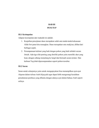 BAB III
PENUTUP

III.1 Kesimpulan
Adapun kesimpulan dari makalah ini adalah:
1. Keajaiban penciptaan daun merupakan salah satu tanda-tanda kekuasaan
Allah Swt patut kita renungkan. Daun merupakan satu mukjizat, dilihat dari
berbagai aspek.
2. Perumpamaan kalimat yang baik dengan pohon yang baik terbukti secara
ilmiah. Ada tiga sifat penting yang dimiliki pohon yaitu memiliki akar yang
kuat, dengan cabang menjulang ke langit dan bernuah secara teratur. Dan
kalimat Tayyibah diperumpamakan seperti pohon tersebut.
III.2 Saran
Saran untuk selanjutnya yaitu untuk mengupayakan bisa menampilkan ayat-ayat
Alquran dalam tulisan Arab (hijayyah) agar dapat lebih mengurangi kesalahan
pemahaman pembaca yang dibantu dengan adanya ayat dalam bahasa Arab seperti
aslinya.

 