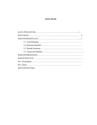 DAFTAR ISI

KATA PENGANTAR…………………………………………………………… i
DAFTAR ISI……………………………………………………………………….. ii
BAB I PENDAHULUAN………………………………………………………….. 1
I.1. Latar Belakang……………………………………………………………
I.2. Rumusan Masalah…………………………………………………………
I.3. Metode Penulisan………………………………………………………….
I.5. Tujuan dan Manfaat……………………………………..………………….
BAB II PEMBAHASAN………………………………………………………………
BAB III PENUTUP……………………………………………………………………
III.1. Kesimpulan……………………………………………………………………..
III.2. Saran……………………………………………………………………………
DAFTAR PUSTAKA

 