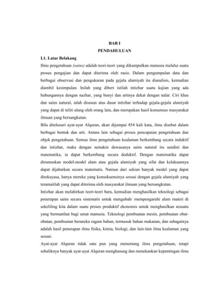 BAB I
PENDAHULUAN
I.1. Latar Belakang
Ilmu pengetahuan (sains) adalah teori-teori yang dikumpulkan manusia melalui suatu
proses pengajian dan dapat diterima oleh rasio. Dalam pengumpulan data dan
berbagai observasi dan pengukuran pada gejala alamiyah itu dianalisis, kemudian
diambil kesimpulan. Inilah yang diberi istilah intizhar suatu kajian yang ada
hubungannya dengan nazhar, yang bunyi dan artinya dekat dengan nalar. Ciri khas
dan sains natural, ialah disusun atas dasar intizhar terhadap gejala-gejala alamiyah
yang dapat di teliti ulang oleh orang lain, dan merupakan hasil konsensus masyarakat
ilmuan yang bersangkutan.
Bila ditelusuri ayat-ayat Alquran, akan dijumpai 854 kali kata, ilmu disebut dalam
berbagai bentuk dan arti. Antara lain sebagai proses pencapaian pengetahuan dan
objek pengetahuan. Semua ilmu pengetahuan kealaman berkembang secara induktif
dan intizhar, maka dengan semakin dewasanya sains natural itu sendini dan
matematika, ia dapat berkembang secara deduktif. Dengan matematika dapat
dirumuskan model-model alam atau gejala alamiyah yang sifat dan kelakuannya
dapat dijabarkan secara matematis. Namun dari sekian banyak model yang dapat
direkayasa, hanya mereka yang konsekuensinya sesuai dengan gejala alamiyah yang
teramatilah yang dapat diterima oleh masyarakat ilmuan yang bersangkutan.
Intizhar akan melahirkan teori-teori baru, kemudian menghasilkan teknologi sebagai
penerapan sains secara sistematis untuk mengubah/ rnempengaruhi alam rnateri di
sekeliling kita dalam suatu proses produktif ekonomis untuk menghasilkan sesuatu
yang bermanfaat bagi umat manusia. Teknologi pembuatan mesin, pembuatan obatobatan, pembuatan beraneka ragam bahan, termasuk bahan makanan, dan sebagainya
adalah hasil penerapan ilmu fisika, kimia, biologi, dan lain-lain ilmu kealaman yang
sesuai.
Ayat-ayat Alquran tidak satu pun yang menentang ilmu pengetahuan, tetapi
sebaliknya banyak ayat-ayat Alquran menghasung dan menekankan kepentingan ilmu

 