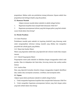 pengetahuan. Bahkan salah satu pembuktian tentang kebenaran Alquran adalah ilmu
pengetahuan dan berbagai disiplin yang diisyaratkan.
I.2. Rumusan Masalah
Adapun rumusan masalah dalam makalah ini adalah sebagai berikut:
1.

Bagaimana keajaiban daun menjadi bukti kekuasaan Allah Swt?

2.

Bagaimana perumpamaan kalimat yang baik dengan pohon yang baik terbukti

secara ilmiah dalam ilmu biologi?
I.4. Metode Penulisan
I.4.1.Jenis Penulisan
Pembahasan masalah pada makalah ini tergolong deskriktif yang dirancang untuk
untuk mengumpulkan informasi tentang masalah yang dibahas dan mengetahui
penyebab dari sebuah gejala yang dibahas.
I.4.2. Materi dan Sumber Materi
Materi yang digunakan adalah data yang diperoleh dari referensi media buku maupun
internet.
I.4.3. Teknik Pengumpulan Materi
Pengumpulan materi pada makalah ini dilakukan dengan menggunakan teknik studi
pustaka. Data ini didapatkan dari buku-buku, browsing internet dan sumber-sumber
lainnya.
I.4.4. Analisis Data
Data yang diperoleh kemudian dianalisis dengan menggunakan langkah identifikasi
data, reduksi data, kesimpulan sementara, veritifikasi, dan kesimpulan akhir.
I.3. Tujuan
Adapun tujuan dalam pembuatan makalah ini adalah sebagai berikut:
a.

Untuk mengetahui bagaimana keajaiban daun menjadi bukti kekuasaan Allah Swt

b.

Untuk mengetahui bagaimana perumpamaan kalimat yang baik dengan pohon

yang baik terbukti dalam ilmu biologi

 