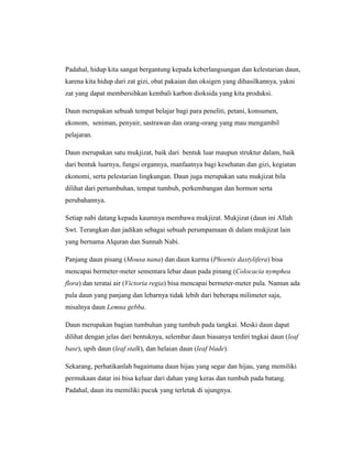 Padahal, hidup kita sangat bergantung kepada keberlangsungan dan kelestarian daun,
karena kita hidup dari zat gizi, obat pakaian dan oksigen yang dihasilkannya, yakni
zat yang dapat membersihkan kembali karbon dioksida yang kita produksi.
Daun merupakan sebuah tempat belajar bagi para peneliti, petani, konsumen,
ekonom, seniman, penyair, sastrawan dan orang-orang yang mau mengambil
pelajaran.
Daun merupakan satu mukjizat, baik dari bentuk luar maupun struktur dalam, baik
dari bentuk luarnya, fungsi organnya, manfaatnya bagi kesehatan dan gizi, kegiatan
ekonomi, serta pelestarian lingkungan. Daun juga merupakan satu mukjizat bila
dilihat dari pertumbuhan, tempat tumbuh, perkembangan dan hormon serta
perubahannya.
Setiap nabi datang kepada kaumnya membawa mukjizat. Mukjizat (daun ini Allah
Swt. Terangkan dan jadikan sebagai sebuah perumpamaan di dalam mukjizat lain
yang bernama Alquran dan Sunnah Nabi.
Panjang daun pisang (Mousa nana) dan daun kurma (Phoenix daxtylifera) bisa
mencapai bermeter-meter sementara lebar daun pada pinang (Colocacia nymphea
flora) dan teratai air (Victoria regia) bisa mencapai bermeter-meter pula. Namun ada
pula daun yang panjang dan lebarnya tidak lebih dari beberapa milimeter saja,
misalnya daun Lemna gebba.
Daun merupakan bagian tumbuhan yang tumbuh pada tangkai. Meski daun dapat
dilihat dengan jelas dari bentuknya, selembar daun biasanya terdiri tngkai daun (leaf
base), upih daun (leaf stalk), dan helaian daun (leaf blade).
Sekarang, perhatikanlah bagaimana daun hijau yang segar dan hijau, yang memiliki
permukaan datar ini bisa keluar dari dahan yang keras dan tumbuh pada batang.
Padahal, daun itu memiliki pucuk yang terletak di ujungnya.

 