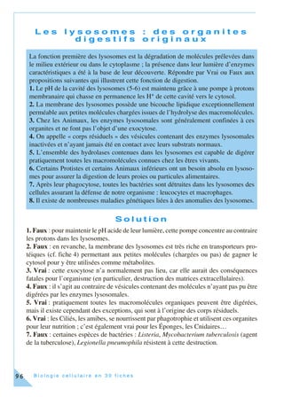 B i o l o g i e c e l l u l a i r e e n 3 0 f i c h e s96
L e s l y s o s o m e s : d e s o r g a n i t e s
d i g e s t i f s o r i g i n a u x
S o l u t i o n
1. Faux : pour maintenir le pH acide de leur lumière, cette pompe concentre au contraire
les protons dans les lysosomes.
2. Faux : en revanche, la membrane des lysosomes est très riche en transporteurs pro-
téiques (cf. fiche 4) permettant aux petites molécules (chargées ou pas) de gagner le
cytosol pour y être utilisées comme métabolites.
3. Vrai : cette exocytose n’a normalement pas lieu, car elle aurait des conséquences
fatales pour l’organisme (en particulier, destruction des matrices extracellulaires).
4. Faux : il s’agit au contraire de vésicules contenant des molécules n’ayant pas pu être
digérées par les enzymes lysosomales.
5. Vrai : pratiquement toutes les macromolécules organiques peuvent être digérées,
mais il existe cependant des exceptions, qui sont à l’origine des corps résiduels.
6. Vrai : les Ciliés, les amibes, se nourrissent par phagotrophie et utilisent ces organites
pour leur nutrition ; c’est également vrai pour les Éponges, les Cnidaires…
7. Faux : certaines espèces de bactéries : Listeria, Mycobacterium tuberculosis (agent
de la tuberculose), Legionella pneumophila résistent à cette destruction.
La fonction première des lysosomes est la dégradation de molécules prélevées dans
le milieu extérieur ou dans le cytoplasme ; la présence dans leur lumière d’enzymes
caractéristiques a été à la base de leur découverte. Répondre par Vrai ou Faux aux
propositions suivantes qui illustrent cette fonction de digestion.
1. Le pH de la cavité des lysosomes (5-6) est maintenu grâce à une pompe à protons
membranaire qui chasse en permanence les H+ de cette cavité vers le cytosol.
2. La membrane des lysosomes possède une bicouche lipidique exceptionnellement
perméable aux petites molécules chargées issues de l’hydrolyse des macromolécules.
3. Chez les Animaux, les enzymes lysosomales sont généralement confinées à ces
organites et ne font pas l’objet d’une exocytose.
4. On appelle « corps résiduels » des vésicules contenant des enzymes lysosomales
inactivées et n’ayant jamais été en contact avec leurs substrats normaux.
5. L’ensemble des hydrolases contenues dans les lysosomes est capable de digérer
pratiquement toutes les macromolécules connues chez les êtres vivants.
6. Certains Protistes et certains Animaux inférieurs ont un besoin absolu en lysoso-
mes pour assurer la digestion de leurs proies ou particules alimentaires.
7. Après leur phagocytose, toutes les bactéries sont détruites dans les lysosomes des
cellules assurant la défense de notre organisme : leucocytes et macrophages.
8. Il existe de nombreuses maladies génétiques liées à des anomalies des lysosomes.
 