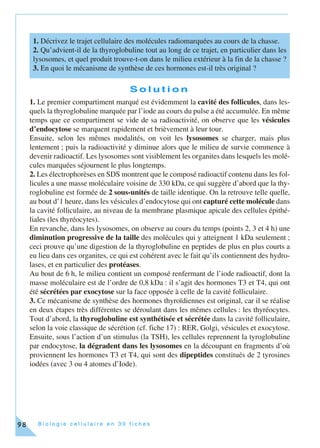 B i o l o g i e c e l l u l a i r e e n 3 0 f i c h e s98
S o l u t i o n
1. Le premier compartiment marqué est évidemment la cavité des follicules, dans les-
quels la thyroglobuline marquée par l’iode au cours du pulse a été accumulée. En même
temps que ce compartiment se vide de sa radioactivité, on observe que les vésicules
d’endocytose se marquent rapidement et brièvement à leur tour.
Ensuite, selon les mêmes modalités, on voit les lysosomes se charger, mais plus
lentement ; puis la radioactivité y diminue alors que le milieu de survie commence à
devenir radioactif. Les lysosomes sont visiblement les organites dans lesquels les molé-
cules marquées séjournent le plus longtemps.
2. Les électrophorèses en SDS montrent que le composé radioactif contenu dans les fol-
licules a une masse moléculaire voisine de 330 kDa, ce qui suggère d’abord que la thy-
roglobuline est formée de 2 sous-unités de taille identique. On la retrouve telle quelle,
au bout d’1 heure, dans les vésicules d’endocytose qui ont capturé cette molécule dans
la cavité folliculaire, au niveau de la membrane plasmique apicale des cellules épithé-
liales (les thyréocytes).
En revanche, dans les lysosomes, on observe au cours du temps (points 2, 3 et 4 h) une
diminution progressive de la taille des molécules qui y atteignent 1 kDa seulement ;
ceci prouve qu’une digestion de la thyroglobuline en peptides de plus en plus courts a
eu lieu dans ces organites, ce qui est cohérent avec le fait qu’ils contiennent des hydro-
lases, et en particulier des protéases.
Au bout de 6 h, le milieu contient un composé renfermant de l’iode radioactif, dont la
masse moléculaire est de l’ordre de 0,8 kDa : il s’agit des hormones T3 et T4, qui ont
été sécrétées par exocytose sur la face opposée à celle de la cavité folliculaire.
3. Ce mécanisme de synthèse des hormones thyroïdiennes est original, car il se réalise
en deux étapes très différentes se déroulant dans les mêmes cellules : les thyréocytes.
Tout d’abord, la thyroglobuline est synthétisée et sécrétée dans la cavité folliculaire,
selon la voie classique de sécrétion (cf. fiche 17) : RER, Golgi, vésicules et exocytose.
Ensuite, sous l’action d’un stimulus (la TSH), les cellules reprennent la tyroglobuline
par endocytose, la dégradent dans les lysosomes en la découpant en fragments d’où
proviennent les hormones T3 et T4, qui sont des dipeptides constitués de 2 tyrosines
iodées (avec 3 ou 4 atomes d’Iode).
1. Décrivez le trajet cellulaire des molécules radiomarquées au cours de la chasse.
2. Qu’advient-il de la thyroglobuline tout au long de ce trajet, en particulier dans les
lysosomes, et quel produit trouve-t-on dans le milieu extérieur à la fin de la chasse ?
3. En quoi le mécanisme de synthèse de ces hormones est-il très original ?
 