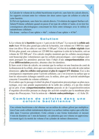©Dunod–Laphotocopienonautoriséeestundélit.
F I C H E 1 – L e s p l a n s d ’ o r g a n i s a t i o n c e l l u l a i r e
1
7
S o l u t i o n
1. Le volume de la bactérie (rayon = 1 µm) est de 4,18 µm3. Le rayon de la cellule ani-
male étant 10 fois plus grand que celui de la bactérie, son volume est 1 000 fois supé-
rieur (on élève 10 au cube) et vaut donc 4 180 µm3. Celui de la cellule végétale étant
50 fois plus grand, son volume est 125 000 fois supérieur à celui de la bactérie, soit un
volume de 522 500 µm3. Ces calculs simples montrent que les cellules eucaryotiques
sont beaucoup plus volumineuses que les cellules procaryotiques ; ceci explique aisé-
ment pourquoi les premières peuvent faire l’objet d’une compartimentation et/ou
d’une différenciation poussées, absentes chez les dernières.
2. Sans avoir à faire de calculs, on constate que la surface est une fonction du carré de
la dimension de la cellule, alors que son volume est une fonction du cube de cette même
dimension ; plus les cellules sont grosses et plus le rapport S/V diminue. Ceci a des
conséquences importantes pour l’activité cellulaire, car c’est à travers la surface que se
font les nécessaires échanges nutritifs avec le milieu, alors que l’activité métabolique
concerne l’ensemble du volume cellulaire.
Il est admis que le passage évolutif du plan d’organisation procaryotique au plan euca-
ryotique, avec une grande augmentation de la taille des cellules, n’a pu être réalisé
qu’au prix d’une compartimentation interne poussée et de l’acquisition/invention
d’organites diversifiés prenant en charge des activités remplies par la membrane plas-
mique des Procaryotes. Voir la notion de « théorie endosymbiotique » : cf. fiche 20.
C o m b i e n d e c e l l u l e s d a n s u n e
c o l o n i e b a c t é r i e n n e ?
1. Calculer le volume de la cellule bactérienne et prévoir, sans faire les calculs directs,
les rapports existant entre les volumes des deux autres types de cellules et celui de
cette bactérie.
2. Prévoir également, sans faire les calculs directs, l’évolution du rapport Surface cel-
lulaire/Volume cellulaire quand on passe d’un type de cellule à l’autre, et en tirer les
conséquences physiologiques concernant les liens entre échanges avec le milieu et
métabolisme cellulaire.
On donne : surface d’une sphère = 4πr2 ; volume d’une sphère = 4/3πr3.
Une colonie bactérienne a été obtenue sur un milieu de culture gélosé par multiplica-
tion d’une seule cellule initialement déposée à sa surface (même espèce que celle étu-
diée dans l’exercice précédent). Cette colonie a une forme lenticulaire et mesure
4 mm de diamètre sur 1 mm de hauteur ; on admettra que son volume est approxima-
tivement égal à la moitié du volume d’un cylindre de mêmes dimensions.
 