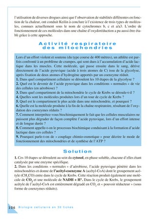 B i o l o g i e c e l l u l a i r e e n 3 0 f i c h e s106
l’utilisation de diverses drogues ainsi que l’observation de stabilités différentes en fonc-
tion de la chaleur, ont conduit Keilin à conclure à l’existence de trois types de molécu-
les, connues actuellement sous le nom de cytochromes b, c et a/a3. L’ordre de
fonctionnement de ces molécules dans une chaîne d’oxydoréduction a pu aussi être éta-
bli grâce à cette approche.
A c t i v i t é r e s p i r a t o i r e
d e s m i t o c h o n d r i e s
S o l u t i o n
1. Ces 10 étapes se déroulent au sein du cytosol, en phase soluble, chacune d’elles étant
catalysée par une enzyme spécifique.
2. Dans les conditions « normales » d’aérobiose, l’acide pyruvique pénètre dans les
mitochondries et donne de l’acétyl-coenzyme A (acétyl-CoA) dont le groupement acé-
tyle (CH3
CO) entre dans le cycle de Krebs. Cette réaction produit également une molé-
cule de CO2
et une molécule de NADH + H+. Dans le cycle de Krebs, le groupement
acétyle de l’acétyl-CoA est entièrement dégradé en CO2
et « pouvoir réducteur » (sous
forme de coenzymes réduits).
Lors d’un effort violent et soutenu (du type course de 400 mètres), un athlète est par-
fois confronté à un problème de crampes, qui sont dues à l’accumulation d’acide lac-
tique dans les muscles. Cette molécule, qui passe ensuite dans le sang, dérive
directement de l’acide pyruvique (acide à trois atomes de C) issu de la glycolyse,
après fixation de deux atomes d’hydrogène apportés par un coenzyme réduit.
1. Dans quel compartiment cellulaire se déroulent les 10 étapes de la glycolyse ?
2. Quel est le devenir de l’acide pyruvique dans les conditions « normales » de vie
des cellules (en aérobiose) ?
3. Dans quel compartiment de la mitochondrie le cycle de Krebs se déroule-t-il ?
4. Quelles sont les molécules produites lors d’un tour de cycle de Krebs ?
5. Quel est le compartiment le plus acide dans une mitochondrie, et pourquoi ?
6. Quelle est la molécule produite à la fin de la chaîne respiratoire, résultant de l’oxy-
dation des coenzymes réduits ?
7. Comment interprétez-vous biochimiquement le fait que les cellules musculaires ne
puissent plus dégrader de façon complète l’acide pyruvique, lors d’un effort intense
et de longue durée ?
8. Comment appelle-t-on le processus biochimique conduisant à la formation d’acide
lactique dans ces cellules ?
9. Pourquoi parle-t-on de « couplage chimio-osmotique » pour décrire le mode de
fonctionnement des mitochondries et de synthèse de l’ATP ?
 