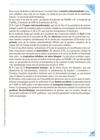 ©Dunod–Laphotocopienonautoriséeestundélit.
F I C H E 2 1 – L e s f o n c t i o n s d e s m i t o c h o n d r i e s
21
107
3. Le cycle de Krebs se déroule pour l’essentiel dans la matrice mitochondriale (enzy-
mes solubles), mais une de ses étapes est catalysée par une enzyme de la membrane
interne : la succinate déshydrogénase.
4. Au cours d’un tour de cycle, on obtient 3 molécules de NADH + H+, 1 molécule de
FADH2
, 1 molécule de GTP et 2 molécules de CO2
.
5. Il s’agit de l’espace intermembranaire, qui est un lieu d’accumulation de protons
pompés à partir de la matrice grâce à certains complexes enzymatiques de la membrane
interne (les complexes I, III et IV, qui sont des transporteurs d’électrons).
6. La molécule finale qui résulte de l’oxydation des coenzymes réduits est H2
O. Cette
molécule provient de la rencontre de O2
, des électrons fournis par la cytochrome oxy-
dase (dernier complexe membranaire de la chaîne des transporteurs d’électrons) et de
protons issus de la matrice mitochondriale (libérés par le premier complexe de la
chaîne lors de l’étape initiale d’oxydation des coenzymes réduits).
7. Lors d’un effort intense, la fourniture d’O2
par les poumons est insuffisante et les cel-
lules musculaires entrent en anaérobiose. En absence d’O2
, les coenzymes réduits ne
peuvent plus être réoxydés par la chaîne respiratoire et le cycle de Krebs ne fonctionne
donc plus ; la respiration cellulaire est alors bloquée. La glycolyse continue cepen-
dant à fournir du pyruvate qui est réduit en lactate grâce au NADH + H+ qu’elle produit
aussi, ce qui permet de recycler ce transporteur et de continuer à faire fonctionner cette
voie métabolique (mais tout en produisant un peu d’ATP).
8. Il s’agit de la fermentation lactique ; de la même façon, nos hématies, qui sont
dépourvues de mitochondries, réalisent ce métabolisme de manière « constitutive ».
Certaines bactéries anaérobies réalisent aussi la fermentation lactique, ce qui permet
ainsi d’obtenir le yaourt et la choucroute, mais c’est une autre histoire !
9. On utilise cette expression car l’ensemble des processus mis en œuvre dans ce méta-
bolisme énergétique permet la réalisation d’une liaison covalente (la phosphorylation
de l’ADP en ATP) grâce à des phénomènes de transports ioniques à travers des mem-
branes. Le pompage des protons lors du transfert des électrons conduit à la création d’un
gradient électrochimique transmembranaire de protons qui est ensuite dissipé au
niveau des molécules d’ATP synthétase : une réaction spontanée est thermodynamique-
ment exergonique.
 