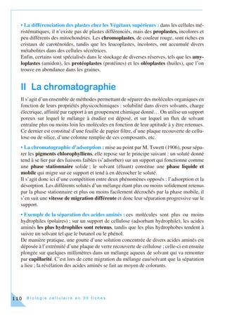 B i o l o g i e c e l l u l a i r e e n 3 0 f i c h e s110
• La différenciation des plastes chez les Végétaux supérieurs : dans les cellules mé-
ristématiques, il n’existe pas de plastes différenciés, mais des proplastes, incolores et
peu différents des mitochondries. Les chromoplastes, de couleur rouge, sont riches en
cristaux de caroténoïdes, tandis que les leucoplastes, incolores, ont accumulé divers
métabolites dans des cellules sécrétrices.
Enfin, certains sont spécialisés dans le stockage de diverses réserves, tels que les amy-
loplastes (amidon), les protéoplastes (protéines) et les oléoplastes (huiles), que l’on
trouve en abondance dans les graines.
II La chromatographie
Il s’agit d’un ensemble de méthodes permettant de séparer des molécules organiques en
fonction de leurs propriétés physicochimiques : solubilité dans divers solvants, charge
électrique, affinité par rapport à un groupement chimique donné… On utilise un support
poreux sur lequel le mélange à étudier est déposé, et sur lequel un flux de solvant
entraîne plus ou moins loin les molécules en fonction de leur aptitude à y être retenues.
Ce dernier est constitué d’une feuille de papier filtre, d’une plaque recouverte de cellu-
lose ou de silice, d’une colonne remplie de ces composants, etc.
• La chromatographie d’adsorption : mise au point par M. Tswett (1906), pour sépa-
rer les pigments chlorophylliens, elle repose sur le principe suivant : un soluté donné
tend à se lier par des liaisons faibles (s’adsorber) sur un support qui fonctionne comme
une phase stationnaire solide ; le solvant (éluant) constitue une phase liquide et
mobile qui migre sur ce support et tend à en décrocher le soluté.
Il s’agit donc ici d’une compétition entre deux phénomènes opposés : l’adsorption et la
désorption. Les différents solutés d’un mélange étant plus ou moins solidement retenus
par la phase stationnaire et plus ou moins facilement décrochés par la phase mobile, il
s’en suit une vitesse de migration différente et donc leur séparation progressive sur le
support.
• Exemple de la séparation des acides aminés : ces molécules sont plus ou moins
hydrophiles (polaires) ; sur un support de cellulose (adsorbant hydrophile), les acides
aminés les plus hydrophiles sont retenus, tandis que les plus hydrophobes tendent à
suivre un solvant tel que le butanol ou le phénol.
De manière pratique, une goutte d’une solution concentrée de divers acides aminés est
déposée à l’extrémité d’une plaque de verre recouverte de cellulose ; celle-ci est ensuite
plongée sur quelques millimètres dans un mélange aqueux de solvant qui va remonter
par capillarité. C’est lors de cette migration du mélange eau/solvant que la séparation
a lieu ; la révélation des acides aminés se fait au moyen de colorants.
 